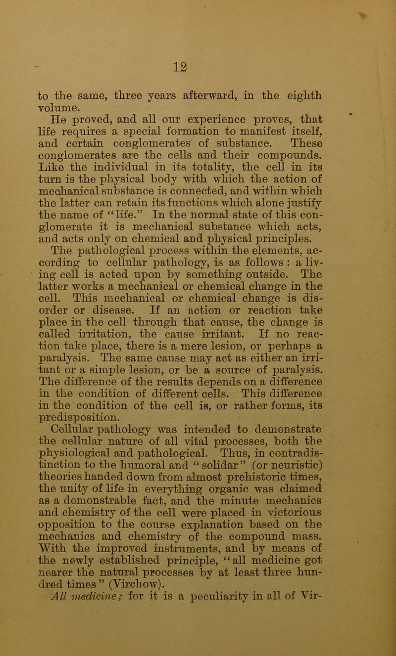 to the same, three years afterward, in the eighth volume. He proved, and all our experience proves, that life requires a special formation to manifest itself, and certain conglomerates of substance. These conglomerates are the cells and their compounds. Like the individual in its totality, the cell in its turn is the physical body with which the action of mechanical substance is connected, and within which the latter can retain its functions which alone justify the name of “life.” In the normal state of this con- glomerate it is mechanical substance which acts, and acts only on chemical and physical principles. The pathological process within the elements, ac- cording to cellular pathology, is as follows : a liv- ing cell is acted upon by something outside. The latter works a mechanical or chemical change in the cell. This mechanical or chemical change is dis- order or disease. If an action or reaction take place in the cell through that cause, the change is called irritation, the cause irritant. If no reac- tion take place, there is a mere lesion, or perhaps a paralysis. The same cause may act as either an irri- tant or a simple lesion, or be a source of paralysis. The difference of the results depends on a difference in the condition of different cells. This difference in the condition of the cell is, or rather forms, its predisposition. Cellular pathology Avas intended to demonstrate the cellular nature of all Antal processes, both the physiological and pathological. Thus, in contradis- tinction to the humoral and “ solidar ” (or neuristic) theories handed down from almost prehistoric times, the unity of life in everything organic was claimed as a demonstrable fact, and the minute mechanics and chemistry of the cell were placed in victorious opposition to the course explanation based on the mechanics and chemistry of the compound mass. With the improved instruments, and by means of the newly established principle, “all medicine got nearer the natural processes by at least three hun- dred times ” (VirchoAv). All medicine; for it is a peculiarity in all of Yir-