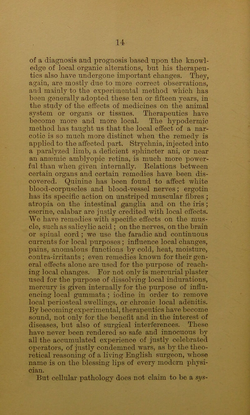 of a diagnosis and prognosis based upon the knowl- edge of local organic alterations, but his therapeu- tics also have undergone important changes. They, again, are mostly due to more correct observations, and mainly to the experimental method which has been generally adopted these ten or fifteen years, in the study of the effects of medicines on the animal system or organs or tissues. Therapeutics have become more and more local. The hypodermic method has taught us that the local effect of a nar- cotic is so much more distinct when the remedy is applied to the affected part. Strychnia, injected into a paralyzed limb, a deficient sphincter ani, or near an amende amblyopic retina, is much more power- ful than when given internally. Relations between certain organs and certain remedies have been dis- covered. Quinine has been found to affect white blood-corpuscles and blood-vessel nerves; ergotin has its specific action on unstriped muscular fibres ; atropia on the intestinal ganglia and on the iris; eserine, calabar are justly credited with local effects. We have remedies with specific effects on the mus- cle, such as salicylic acid; on the nerves, on the brain or spinal cord ; we use the faradic and continuous currents for local purposes ; influence local changes, pains, anomalous functions by cold, heat, moisture, contra-irritants ; even remedies known for their gen- eral effects alone are used for the purpose of reach- ing local changes. For not only is mercurial plaster used for the puipose of dissolving local indurations, mercury is given internally for the purpose of influ- encing local gummata; iodine in order to remove local periosteal swellings, or chronic local adenitis. By becoming experimental, therapeutics have become sound, not only for the benefit and in the interest of diseases, but also of surgical interferences. These have never been rendered so safe and innocuous by all the accumulated experience of justly celebrated operators, of justly condemned wars, as by the theo- retical reasoning of a living English surgeon, whose name is on the blessing lips of every modern physi- cian. But cellular pathology does not claim to be a sys-