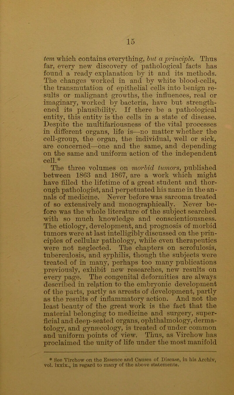 tern which contains everything, but a principle. Thus far, every new discovery of pathological facts has found a ready explanation by it and its methods. The changes worked in and by white blood-cells, the transmutation of epithelial cells into benign re- sults or malignant growths, the influences, real or imaginary, worked by bacteria, have but strength- ened its plausibility. If there be a pathological entity, this entity is the cells in a state of disease. Despite the multifariousness of the vital processes in different organs, life is—no matter whether the cell-group, the organ, the individual, well or sick, are concerned—one and the same, and depending on the same and uniform action of the independent cell* The three volumes on morbid tumors, published between 1863 and 1867, are a work which might have filled the lifetime of a great student and thor- ough pathologist, and perpetuated his name in the an- nals of medicine. Never before was sarcoma treated of so extensively and monographically. Never be- fore was the whole literature of the subject searched with so much knowledge and conscientiousness. The etiology, development, and prognosis of morbid tumors were at last intelligibly discussed on the prin- ciples of cellular pathology, while even therapeutics were not neglected. The chapters on scrofulosis, tuberculosis, and syphilis, though the subjects were treated of in many, perhaps too many publications previously, exhibit new researches, new results on every page. The congenital deformities are always described in relation to the embryonic development of the parts, partly as arrests of development, partly as the results of inflammatory action. And not the least beauty of the great work is the fact that the material belonging to medicine and surgery, super- ficial and deep-seated organs, ophthalmology, derma- tology, and gynaecology, is treated of under common and uniform points of view. Thus, as Virchow has proclaimed the unity of life under the most manifold * See Virchow on the Essence and Causes of Disease, in his Archiv, vol. lxxix., in regard to many of the above statements.