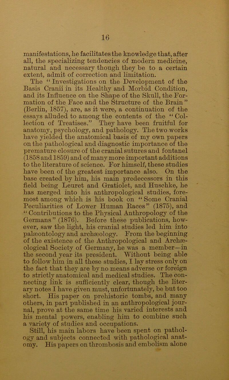 manifestations, lie facilitates tlie knowledge that, after all, the specializing tendencies of modern medicine, natural and necessary though they be to a certain extent, admit of correction and limitation. The “ Investigations on the Development of the Basis Cranii in its Healthy and Morbid Condition, and its Influence on the Shape of the Skull, the For- mation of the Face and the Structure of the Brain ” (Berlin, 1857), are, as it were, a continuation of the essays alluded to among the contents of the “ Col- lection of Treatises.” They have been fruitful for anatomy, psychology, and pathology. The two works have yielded the anatomical basis of my own papers on the pathological and diagnostic importance of the premature closure of the cranial sutures and fontanel (1858 and 1859) and of many more important additions to the literature of science. For himself, these studies have been of the greatest importance also. On the base created by him, his main predecessors in this field being Leuret and Gratiolet, and Huschke, he has merged into his anthropological studies, fore- most among which is his book on “ Some Cranial Peculiarities of Lower Human Baces” (1875), and “ Contributions to the Physical Anthropology of the Germans” (1876). Before these publications, how- ever, saw the light, his cranial studies led him into palaeontology and archaeology. From the beginning of the existence of the Anthropological and Archae- ological Society of Germany, he was a member—in the second year its president. Without being able to follow him in all these studies, I lay stress only on the fact that they are by no means adverse or foreign to strictly anatomical and medical studies. The con- necting link is sufficiently clear, though the liter- ary notes I have given must, unfortunately, be but too short. His paper on prehistoric tombs, and many others, in part published in an anthropological jour- nal, prove at the same time his varied interests and his mental powers, enabling him to combine such a variety of studies and occupations. Still, his main labors have been spent on pathol- ogy and subjects connected with pathological anat- omy. His papers on thrombosis and embolism alone
