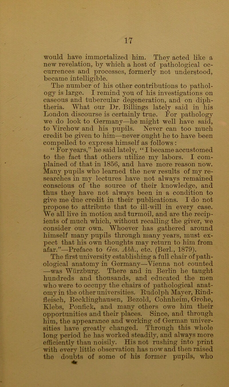 would have immortalized him. They acted like a new revelation, by which a host of pathological oc- currences and processes, formerly not understood, became intelligible. The number of his other contributions to pathol- ogy is large. I remind you of his investigations on caseous and tubercular degeneration, and on diph- theria. What our Dr. Billings lately said in his London discourse is certainly true. For pathology we do look to Germany—he might well have said, to Virchow and his pupils. Never can too much credit be given to him—never ought he to have been compelled to express himself as follows : “For years,” he said lately, “ I became accustomed to the fact that others utilize my labors. I com- plained of that in 1856, and have more reason now. Many pupils who learned the new results of my re- searches in my lectures have not always remained conscious of the source of their knowledge, and thus they have not always been in a condition to give me due credit in their publications. I do not propose to attribute that to ill-will in every case. We all live in motion and turmoil, and are the recip- ients of much which, without recalling the giver, we consider our own. Whoever has gathered around himself many pupils through many years, must ex- pect that his own thoughts may return to him from afar.”—Preface to Ges. Abh., etc. (Berl., 1879). The first university establishing a full chair of path- ological anatomy in Germany—Vienna not counted —was Wurzburg. There and in Berlin he taught hundreds and thousands, and educated the men who were to occupy the chairs of pathological anat- omy in the other universities. Rudolph Mayer, Rind- fleisch, Recklinghausen, Bezold, Cohnlieim, Grohe, Klebs, Ponfick, and many others owe him their opportunities and their places. Since, and through him, the appearance and working of German univer- sities have greatly changed. Through this whole long period he has worked steadily, and always more efficiently than noisily. His not rushing into print with every little observation has now and then raised the doubts of some of his former pupils, who 4r