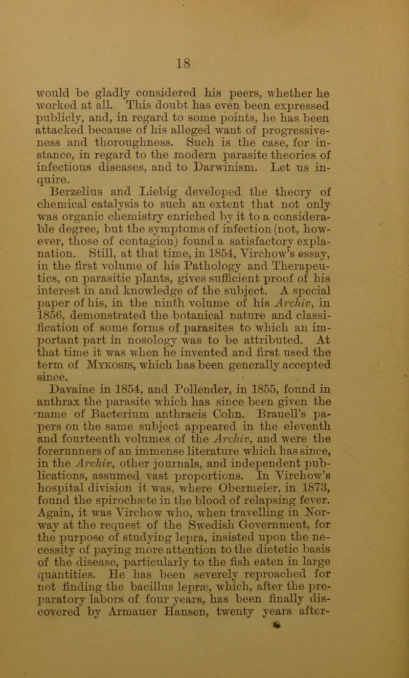 would be gladly considered bis peers, whether he worked at all. This doubt has even been expressed publicly, and, in regard to some points, he has been attacked because of his alleged want of progressive- ness and thoroughness. Such is the case, for in- stance, in regard to the modern parasite theories of infectious diseases, and to Darwinism. Let us in- quire. Berzelius and Liebig developed the theory of chemical catalysis to such an extent that not only was organic chemistry enriched by it to a considera- ble degree, but the symptoms of infection (not, how- ever, those of contagion) found a satisfactory expla- nation. Still, at that time, in 1854, Virchow’s essay, in the first volume of his Pathology and Therapeu- tics, on parasitic plants, gives sufficient proof of his interest in and knowledge of the subject. A special paper of his, in the ninth volume of his Arclriv, in 1856, demonstrated the botanical nature and classi- fication of some forms of parasites to which an im- portant part in nosology was to be attributed. At that time it was when he invented and first used the term of Mykosis, which has been generally accepted since. Davaine in 1854, and Pollender, in 1855, found in anthrax the parasite which has since been given the •name of Bacterium anthracis Cohn. Brauell’s pa- pers on the same subject appeared in the eleventh and fourteenth volumes of the ArcJnv, and were the forerunners of an immense literature which has since, in the Archiv, other journals, and independent pub- lications, assumed vast proportions. In Virchow’s hospital division it was, where Obermeier, in 1873, found the spirochaete in the blood of relapsing fever. Again, it was Virchow who, when travelling in Nor- way at the request of the Swedish Government, for the purpose of studying lepra, insisted upon the ne- cessity of paying more attention to the dietetic basis of the disease, particularly to the fish eaten in large quantities. He has been severely reproached for not finding the bacillus leprae, which, after the pre- paratory labors of four years, has been finally dis- covered by Armauer Hansen, twenty years after-