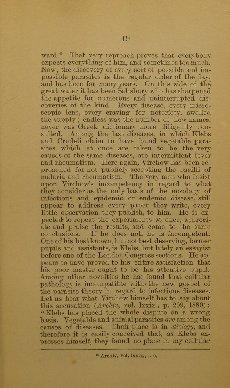 ward.* That very reproach proves that everybody expects everything of him, and sometimes too much. Now, the discovery of every sort of possible and im- possible parasites is the regular order of the day, and has been for many years. On this side of the great water it has been Salisbury who has sharpened the appetite for numerous and uninterrupted dis- coveries of the kind. Every disease, every micro- scopic lens, every craving for notoriety, swelled the supply ; endless was the number of new names, never was Greek dictionary more diligently con- sulted. Among the last diseases, in which Klebs and Crudeli claim to have found vegetable para- sites which at once are taken to be the very causes of the same diseases, are intermittent fever and rheumatism. Here again, Virchow has been re- proached for not publicly accepting the bacilli of malaria and rheumatism. The very men who insist upon Virchow’s incompetency in regard to what they consider as the only basis of the nosology of infectious and epidemic or endemic disease, still appear to address every paper they write, every little observation they publish, to him. He is ex- pected* to repeat the experiments at once, appreci- ate and praise the results, and come to the same conclusions. If he does not, he is incompetent. One of his best known, but not best deserving, former pupils and assistants, is Klebs, but lately an essayist before one of the London Congress sections. He ap- pears to have proved to his entire satisfaction that his poor master ought to be his attentive pupil. Among other novelties he has found that cellular pathology is incompatible withxthe new gospel of the parasite theory in regard to infectious diseases. Let us hear what Virchow himself has to say about this accusation (Archiv, voL lxxix., p. 209, 1880) : “Klebs has placed the whole dispute on a wrong basis. Vegetable and animal parasites are among the causes of diseases. Their place is in etiology, and therefore it is easily conceived that, as Klebs ex- presses himself, they found no place in my cellular * Archiv, vol. lxxix., 1. c.