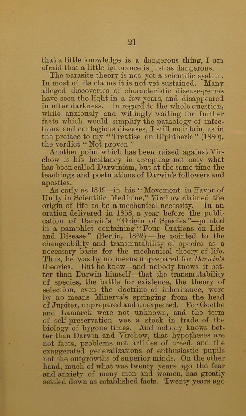 that a little knowledge is a dangerous thing, I am afraid that a little ignorance is just as dangerous. The parasite theory is not yet a scientific system. In most of its claims it is not yet sustained. Many alleged discoveries of characteristic disease-germs have seen the light in a few years, and disappeared in utter darkness. In regard to the whole question, while anxiously and willingly waiting for further facts which would simplify the pathology of infec- tious and contagious diseases, I still maintain, as in the preface to my “ Treatise on Diphtheria” (1880), the verdict “Not proven.” Another point which has been raised against Vir- chow is his hesitancy in accepting not only what has been called. Darwinism, but at the same time the teachings and postulations of Darwin’s followers and apostles. As early as 1849—in his “ Movement in Favor of Unity in Scientific Medicine,” Virchow claimed the origin of life to be a mechanical necessity. In an oration delivered in 1858, a year before the publi- cation of Darwin’s “Origin of Species”—printed in a pamphlet containing “ Four Orations on Life and Disease” (Berlin, 1862) — he pointed to the changeability and transmutability of species as a necessary basis for the mechanical theory of life. Thus, he was by no means unprepared for Darwin’s theories. But he knew—and nobody knows it bet- ter than Darwin himself—that the transmutability of species, the battle for existence, the theory of selection, even the doctrine of inheritance, were by no means Minerva’s springing from the head of Jupiter, unprepared and unexpected. For Goethe and Lamarck were not unknown, and the term of self-preservation w7as a stock in trade of the biology of bygone times. And nobody knows bet- ter than Darwin and Virchow7, that hypotheses are not facts, problems not articles of creed, and the exaggerated generalizations of enthusiastic pupils not the outgrowths of superior minds. On the other hand, much of what w7as twenty years ago the fear and anxiety of many men and women, lias greatly settled down as established facts. Twenty years ago
