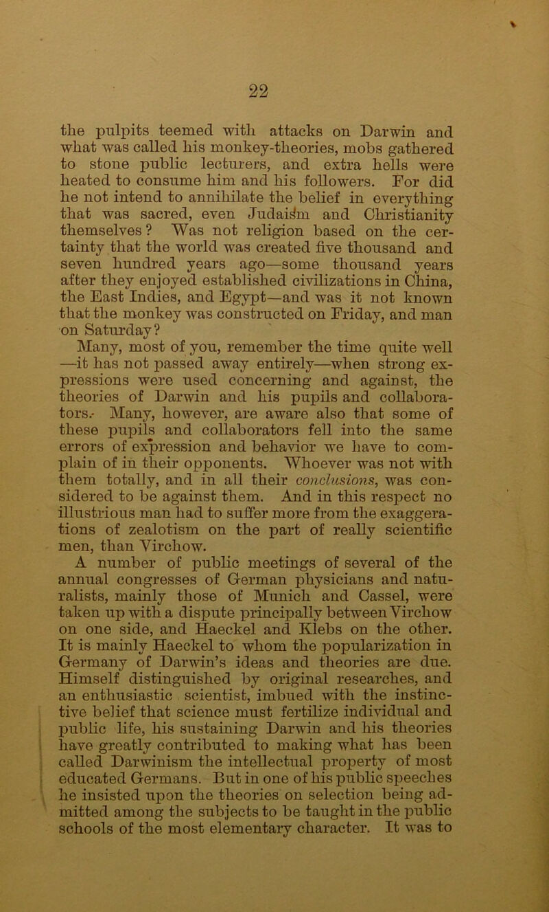 \ 22 the pulpits teemed with attacks on Darwin and what was called his monkey-theories, mobs gathered to stone public lecturers, and extra hells were heated to consume him and his followers. For did he not intend to annihilate the belief in everything that was sacred, even Judaism and Christianity themselves? Was not religion based on the cer- tainty that the world was created five thousand and seven hundred years ago—some thousand years after they enjoyed established civilizations in China, the East Indies, and Egypt—and was it not known that the monkey was constructed on Friday, and man on Saturday? Many, most of you, remember the time quite well —it has not passed away entirely—when strong ex- pressions were used concerning and against, the theories of Darwin and his pupils and collabora- tors.- Many, however, are aware also that some of these pupils and collaborators fell into the same errors of expression and behavior we have to com- plain of in their opponents. Whoever was not with them totally, and in all their conclusions, was con- sidered to be against them. And in this respect no illustrious man had to suffer more from the exaggera- tions of zealotism on the part of really scientific men, than Virchow. A number of public meetings of several of the annual congresses of German physicians and natu- ralists, mainly those of Munich and Cassel, were taken up with a dispute principally between Virchow on one side, and Haeckel and Klebs on the other. It is mainly Haeckel to whom the popularization in Germany of Darwin’s ideas and theories are due. Himself distinguished by original researches, and an enthusiastic scientist, imbued with the instinc- tive belief that science must fertilize individual and public life, his sustaining Darwin and his theories have greatly contributed to making what has been called Darwinism the intellectual property of most educated Germans. But in one of his public speeches he insisted upon the theories on selection being ad- mitted among the subjects to be taught in the public schools of the most elementary character. It was to