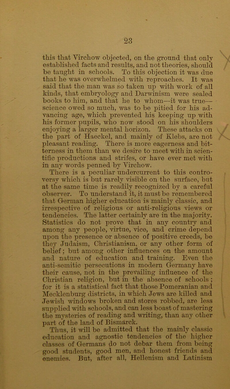 this that Virchow objected, on the ground that only established facts and results, and not theories, should be taught in schools. To this objection it was due that he was overwhelmed with reproaches. It was said that the man was so taken up with work of all kinds, that embryology and Darwinism were sealed books to him, and that he to whom—it was true— science owed so much, was to be pitied for his ad- vancing age, which prevented his keeping up with his former pupils, who now stood on his shoulders enjoying a larger mental horizon. These attacks on the part of Haeckel, and mainly of Klebs, are not pleasant reading. There is more eagerness and bit- terness in them than we desire to meet with in scien- tific productions and strifes, or have ever met with in any words penned by Virchow. There is a peculiar undercurrent to this contro- versy which is but rarely visible on the surface, but at the same time is readily recognized by a careful observer. To understand it, it must be remembered that German higher education is mainly classic, and irrespective of religious or anti-religious views or tendencies. The latter certainly are in the majority. Statistics do not prove that in any country and among any people, virtue, vice, and crime depend upon the presence or absence of positive creeds, be they Judaism, Christianism, or any other form of belief; but among other influences on the amount and nature of education and training. Even the anti-semitic persecutions in modern Germany have their cause, not in the prevailing influence of the Christian religion, but in the absence of schools ; for it is a statistical fact that those Pomeranian and Mecklenburg districts, in which Jews are killed and Jewish windows broken and stores robbed, are less supplied with schools, and can less boast of mastering the mysteries of reading and writing, than any other part of the land of Bismarck. Thus, it will be admitted that the mainly classic education and agnostic tendencies of the higher classes of Germans do not debar them from being good students, good men, and honest friends and enemies. But, after all, Hellenism and Latinism