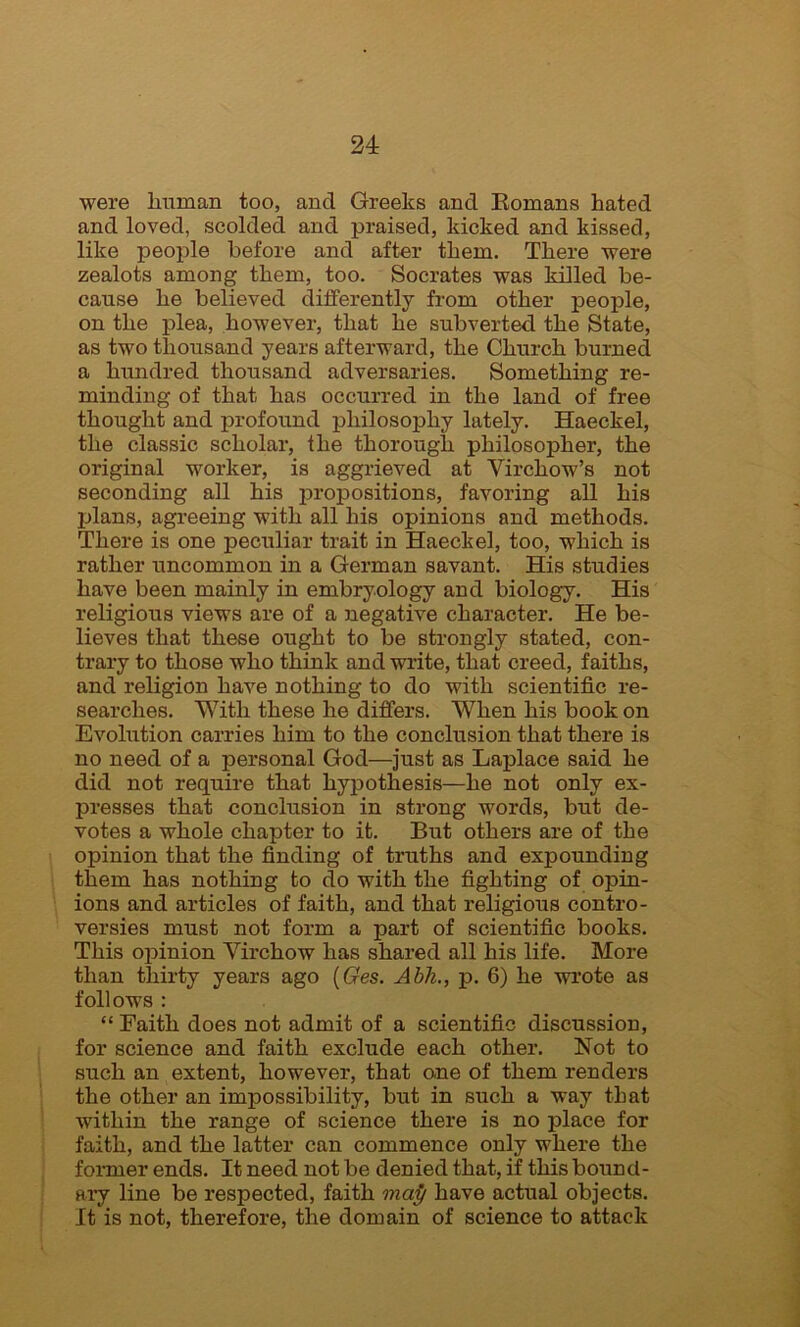 were human too, and Greeks and Romans hated and loved, scolded and praised, kicked and kissed, like people before and after them. There were zealots among them, too. Socrates was killed be- cause he believed differently from other people, on the plea, however, that he subverted the State, as two thousand years afterward, the Church burned a hundred thousand adversaries. Something re- minding of that has occurred in the land of free thought and profound philosophy lately. Haeckel, the classic scholar, the thorough philosopher, the original worker, is aggrieved at Virchow’s not seconding all his propositions, favoring all his plans, agreeing with all his opinions and methods. There is one peculiar trait in Haeckel, too, which is rather uncommon in a German savant. His studies have been mainly in embryology and biology. His religious views are of a negative character. He be- lieves that these ought to be strongly stated, con- trary to those who think and write, that creed, faiths, and religion have nothing to do with scientific re- searches. With these he differs. When his book on Evolution carries him to the conclusion that there is no need of a personal God—just as Laplace said he did not require that hypothesis—he not only ex- presses that conclusion in strong words, but de- votes a whole chapter to it. But others are of the opinion that the finding of truths and expounding them has nothing to do with the fighting of opin- ions and articles of faith, and that religious contro- versies must not form a part of scientific books. This opinion Virchow has shared all his life. More than thirty years ago (Ges. Abh., p. 6) he wrote as follows : “Faith does not admit of a scientific discussion, for science and faith exclude each other. Not to such an extent, however, that one of them renders the other an impossibility, but in such a way that within the range of science there is no place for faith, and the latter can commence only where the former ends. It need not be denied that, if this bound- ary line be respected, faith map have actual objects. It is not, therefore, the domain of science to attack