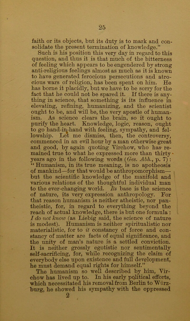 faith or its objects, but its duty is to mark and con- solidate the present termination of knowledge.*’ Such is his position this very day in regard to this question, and thus it is that much of the bitterness of feeling which appears to be engendered by strong anti-religious feelings almost as much as it is known to have generated ferocious persecutions and atro- cious wars of religion, has been spent on him. He has borne it placidly, but we have to be sorry for the fact that he could not be spared it. If there is any- thing in science, that something is its influence in elevating, refining, humanizing, and the scientist ought to be, and will be, the very apostle of human- ism. As science clears the brain, so it ought to purify the heart. Knowledge, logic, reason, ought to go hand-in-hand with feeling, sympathy, and fel- lowship. Let me dismiss, then, the controversy, commenced in an evil hour by a man otherwise great and good, by again quoting Virchow, who has- re- mained true to what he expressed more than thirty • years ago in the following words (Ges. Abh., p. 7): “ Humanism, in its true meaning, is no apotheosis of mankind—for that would be anthropomorphism— but the scientific knowledge of the manifold and various relations of the thoughtful individual man to the ever-changing world. Its base is the science of nature, its very expression anthropology. For that reason humanism is neither atheistic, nor pan- theistic, for, in regard to everything beyond the reach of actual knowledge, there is but one formula : I do not Jcnow (as Liebig said, the science of nature is modest). Humanism is neither spiritualistic nor materialistic, for to it constancy of force and con- stancy of matter are facts of equal significance, and the unity of man’s nature is a settled conviction. It is neither grossly egotistic nor sentimentally self-sacrificing, for, while recognizing the claim of everybody else upon existence and full development, he must demand equal rights for himself.” The humanism so well described by him, Vir- chow has lived up to. In his early political efforts, which necessitated his removal from Berlin to Wurz- burg, he showed his sympathy with the oppressed 2