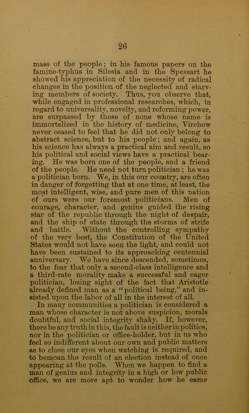 mass of the people ; in his famous papers on the famine-typhus in Silesia and in the Spessart he showed his appreciation of the necessity of radical changes in the position of the neglected and starv- ing members of society. Thus, you observe that, while engaged in professional researches, which, in regard to universality, novelty, and reforming power, are surpassed by those of none whose name is immortalized in the history of medicine, Virchow never ceased to feel that he did not only belong to abstract science, but to his people; and again, as his science has always a practical aim and result, so his political and social views have a practical bear- ing. He was born one of the people, and a friend of the people. He need not turn politician ; he was a politician born. We, in this our country, are often in danger of forgetting that at one time, at least, the most intelligent, wise, and pure men of this nation of ours were our foremost politicians. Men of courage, character, and genius guided the rising star of the republic through the night of despair, and the ship of state through the storms of strife and battle. Without the controlling sympathy of the very best, the Constitution of the United States would not have seen the light, and could not have been sustained to its approaching centennial anniversary. We have since descended, sometimes, to the fear that only a second-class intelligence and a third-rate morality make a successful and eager politician, losing sight of the fact that Aristotle already defined man as a “political being,” and in- sisted upon the labor of all in the interest of all. In many communities a politician is considered a man whose character is not above suspicion, morals doubtful, and social integrity shaky. If, however, there be any truth in this, the fault is neither in politics, nor in the politician or office-holder, but in us who feel so indifferent about our own and public matters as to close our eyes when watching is required, and to bemoan the result of an election instead of once appearing at the polls. When we happen to find a man of genius and integrity in a high or low public office, we are more apt to wonder how he came
