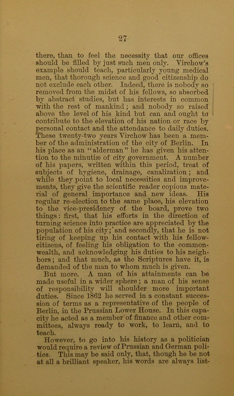 there, than to feel the necessity that our offices should be filled by just such men only. Virchow’s example should teach, particularly young medical men, that thorough science and good citizenship do not exclude each other. Indeed, there is nobody so removed from the midst of his fellows, so absorbed by abstract studies, but has interests in common with the rest of mankind ; and nobody so raised above the level of his kind but can and ought to contribute to the elevation of his nation or race by personal contact and the attendance to daily duties. These twenty-two years Virchow has been a mem- ber of the administration of the city of Berlin. In his place as an “alderman” he has given his atten- tion to the minutiae of city government. A number of his papers, written within this period, treat of subjects of hygiene, drainage, canalization; and while they point to local necessities and improve- ments, they give the scientific reader copious mate- rial of general importance and new ideas. His regular re-election to the same place, his elevation to the vice-presidency of the board, prove two things: first, that his efforts in the direction of turning science into practice are appreciated by the population of his city; and secondly, that he is not tiring of keeping up his contact with his fellow- citizens, of feeling his obligation to the common- wealth, and acknowledging his duties to his neigh- bors ; and that much, as the Scriptures have it, is demanded of the man to whom much is given. But more. A man of his attainments can be made useful in a wider sphere; a man of his sense of responsibility will shoulder more important duties. Since 1862 he served in a constant succes- sion of terms as a representative of the people of Berlin, in the Prussian Lower House. In this capa- city he acted as a member of finance and other com- mittees, always ready to work, to learn, and to teach. However, to go into his history as a politician would require a review of Prussian and German poli- tics. This may be said only, that, though he be not at all a brilliant speaker, his words are always list-