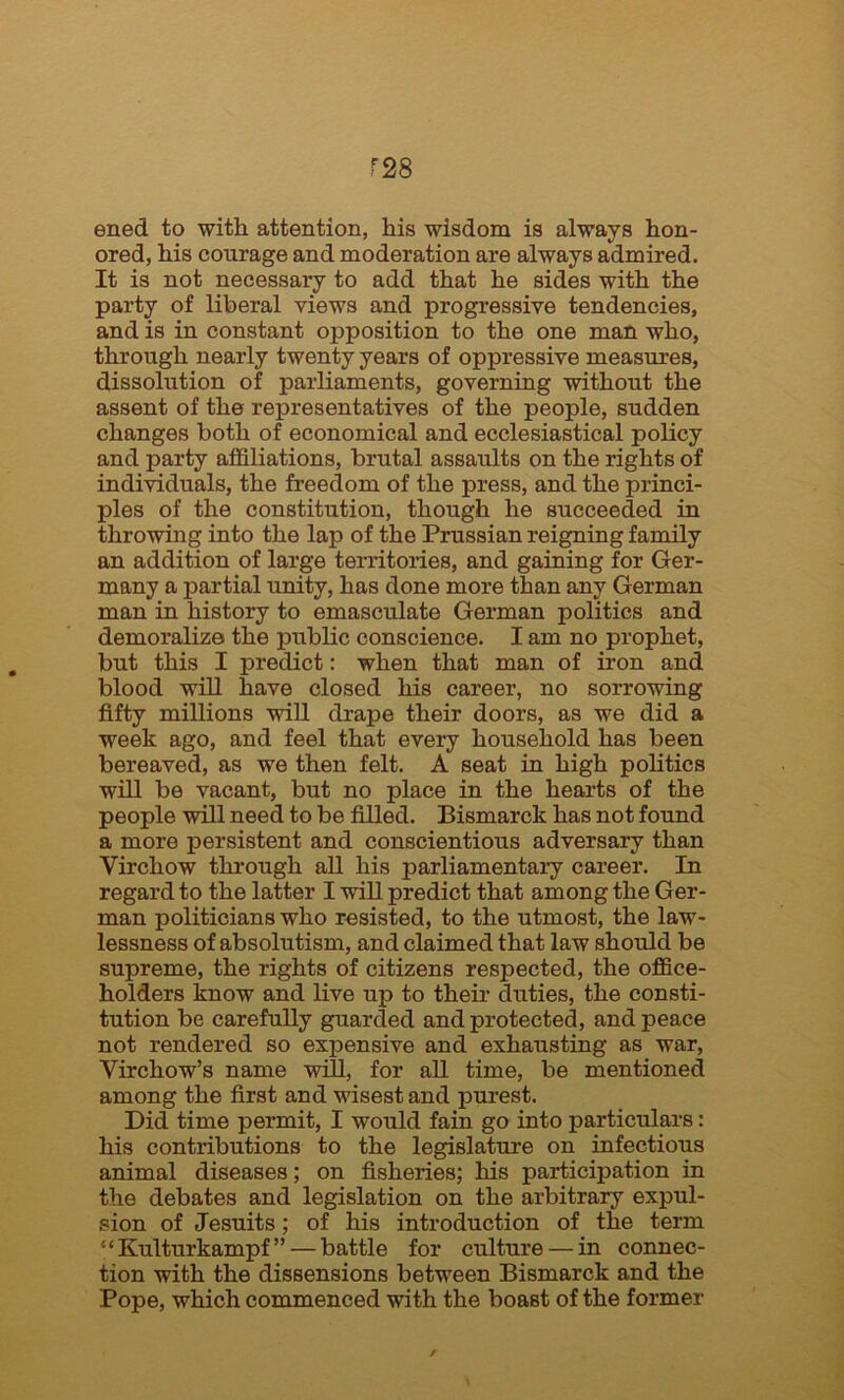 T28 ened to with attention, his wisdom is always hon- ored, his courage and moderation are always admired. It is not necessary to add that he sides with the party of liberal views and progressive tendencies, and is in constant opposition to the one man who, through nearly twenty years of oppressive measures, dissolution of parliaments, governing without the assent of the representatives of the people, sudden changes both of economical and ecclesiastical policy and party affiliations, brutal assaults on the rights of individuals, the freedom of the press, and the princi- ples of the constitution, though he succeeded in throwing into the lap of the Prussian reigning family an addition of large territories, and gaining for Ger- many a partial unity, has done more than any German man in history to emasculate German politics and demoralize the public conscience. I am no prophet, but this I predict: when that man of iron and blood will have closed his career, no sorrowing fifty millions will drape their doors, as we did a week ago, and feel that every household has been bereaved, as we then felt. A seat in high politics will be vacant, but no place in the hearts of the people will need to be filled. Bismarck has not found a more persistent and conscientious adversary than Virchow through all his parliamentary career. In regard to the latter I will predict that among the Ger- man politicians who resisted, to the utmost, the law- lessness of absolutism, and claimed that law should be supreme, the rights of citizens respected, the office- holders know and live up to their duties, the consti- tution be carefully guarded and protected, and peace not rendered so expensive and exhausting as war, Virchow’s name will, for all time, be mentioned among the first and wisest and purest. Did time permit, I would fain go into particulars: his contributions to the legislature on infectious animal diseases; on fisheries; his participation in the debates and legislation on the arbitrary expul- sion of Jesuits ; of his introduction of the term “Kulturkampf ” — battle for culture — in connec- tion with the dissensions between Bismarck and the Pope, which commenced with the boast of the former