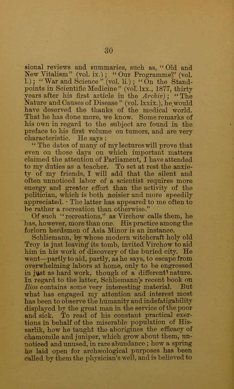 sional reviews and summaries, such as, “ Old and New Vitalism” (vol. ix.); “ Our Programme’}” (vol. 1.); “War and Science ” (vol. li.) ; “ On the Stand- points in Scientific Medicine ” (vol. lxx., 1877, thirty years after his first article in the Archiv); “ The Nature and Causes of Disease ” (vol. lxxix.), he.would have deserved the thanks of the medical world. That he has done more, we know. Some remarks of his own in regard to the subject are found in the preface to his first volume on tumors, and are very characteristic. He says : “ The dates of many of my lectures will prove that even on those days on which important matters claimed the attention of Parliament, I have attended to my duties as a teacher. To set at rest the anxie- ty of my friends, I will add that the silent and often unnoticed labor of a scientist requires more energy and greater effort than the activity of the politician, which is both noisier and more speedily appreciated. • The latter has appeared to me often to be rather a recreation than otherwise.” Of such “recreations,” as Virchow calls them, he has, however, more than one. His practice among the forlorn herdsmen of Asia Minor is an instance. Schliemann, by whose modern witchcraft holy old Troy is just leaving its tomb, invited Virchow to aid him in his work of discovery of the buried city. He went—partly to aid, partly, as he says, to escape from overwhelming labors at home, only to be engrossed in ji*st as hard work, though of a different« nature. In regard to the latter, Schliemann’s recent book on Bios contains some very interesting material. But what has engaged my attention and interest most has been to observe the humanity and indefatigability displayed by the great man in the service of the poor and sick. To read of his constant practical exer- tions in behalf of the miserable population of His- sarlik, how he taught the aborigines the efficacy of chamomile and juniper, which grow about them, un- noticed and unused, in rare abundance ; how a spring he laid open for archaeological purposes has been called by them the physician’s well, and is believed to