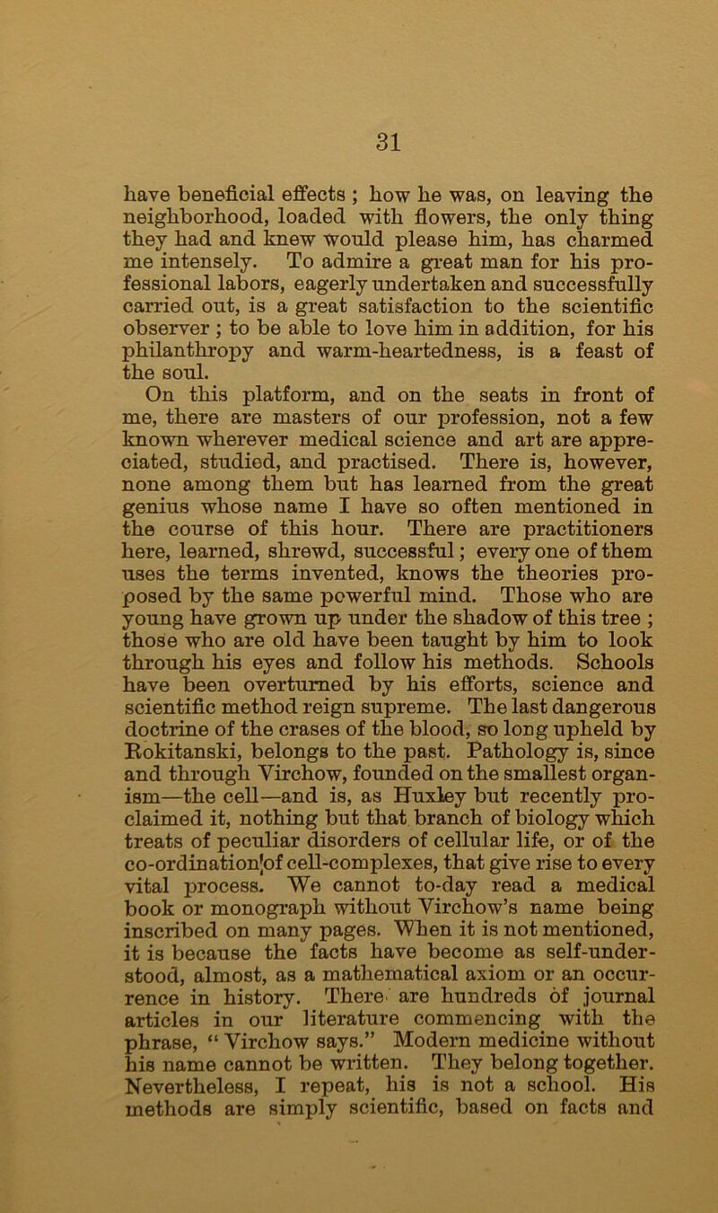 have beneficial effects ; how he was, on leaving the neighborhood, loaded with flowers, the only thing they had and knew Would please him, has charmed me intensely. To admire a great man for his pro- fessional labors, eagerly undertaken and successfully carried out, is a great satisfaction to the scientific observer ; to be able to love him in addition, for his philanthropy and warm-heartedness, is a feast of the soul. On this platform, and on the seats in front of me, there are masters of our profession, not a few known wherever medical science and art are appre- ciated, studied, and practised. There is, however, none among them but has learned from the great genius whose name I have so often mentioned in the course of this hour. There are practitioners here, learned, shrewd, successful; every one of them uses the terms invented, knows the theories pro- posed by the same powerful mind. Those who are young have grown up under the shadow of this tree ; those who are old have been taught by him to look through his eyes and follow his methods. Schools have been overturned by his efforts, science and scientific method reign supreme. The last dangerous doctrine of the erases of the blood, so long upheld by Rokitanski, belongs to the past. Pathology is, since and through Virchow, founded on the smallest organ- ism—the cell—and is, as Huxley but recently pro- claimed it, nothing but that branch of biology which treats of peculiar disorders of cellular life, or of the co-ordinationjof cell-complexes, that give rise to every vital process. We cannot to-day read a medical book or monograph without Virchow’s name being inscribed on many pages. When it is not mentioned, it is because the facts have become as self-under- stood, almost, as a mathematical axiom or an occur- rence in history. There are hundreds of journal articles in our literature commencing with the phrase, “ Virchow says.” Modern medicine without his name cannot be written. They belong together. Nevertheless, I repeat, his is not a school. His methods are simply scientific, based on facts and