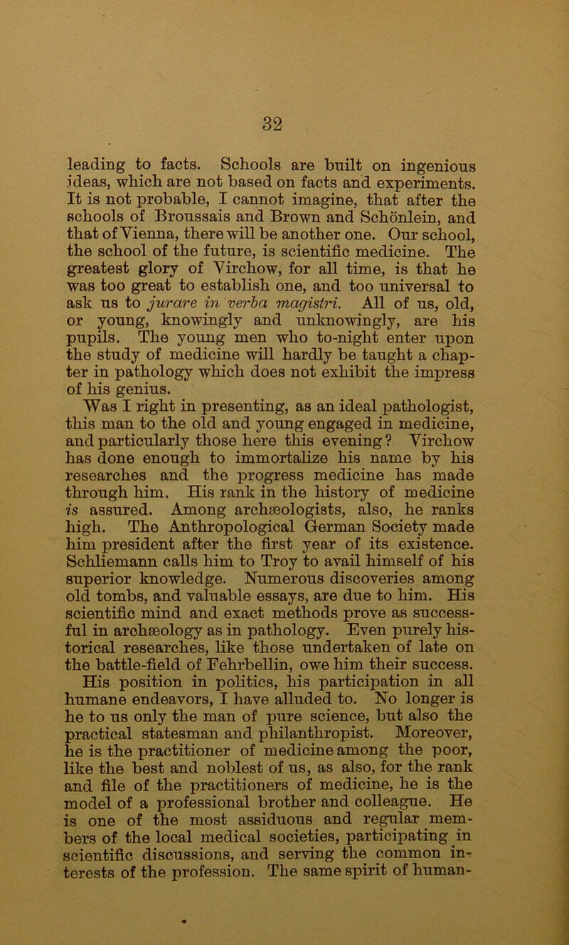 leading to facts. Schools are built on ingenious ideas, which are not based on facts and experiments. It is not probable, I cannot imagine, that after the schools of Broussais and Brown and Schonlein, and that of Vienna, there will be another one. Our school, the school of the future, is scientific medicine. The greatest glory of Virchow, for all time, is that he was too great to establish one, and too universal to ask us to jurare in verba magistri. All of us, old, or young, knowingly and unknowingly, are his pupils. The young men who to-night enter upon the study of medicine will hardly be taught a chap- ter in pathology which does not exhibit the impress of his genius. Was I right in presenting, as an ideal pathologist, this man to the old and young engaged in medicine, and particularly those here this evening ? Virchow has done enough to immortalize his name by his researches and the progress medicine has made through him. His rank in the history of medicine is assured. Among archeologists, also, he ranks high. The Anthropological German Society made him president after the first year of its existence. Schliemann calls him to Troy to avail himself of his superior knowledge. Numerous discoveries among old tombs, and valuable essays, are due to him. His scientific mind and exact methods prove as success- ful in archaeology as in pathology. Even purely his- torical researches, like those undertaken of late on the battle-field of Fehrbellin, owe him their success. His position in politics, his participation in all humane endeavors, I have alluded to. No longer is he to us only the man of pure science, but also the practical statesman and philanthropist. Moreover, he is the practitioner of medicine among the poor, like the best and noblest of us, as also, for the rank and file of the practitioners of medicine, he is the model of a professional brother and colleague. He is one of the most assiduous and regular mem- bers of the local medical societies, participating in scientific discussions, and serving the common in- terests of the profession. The same spirit of human-