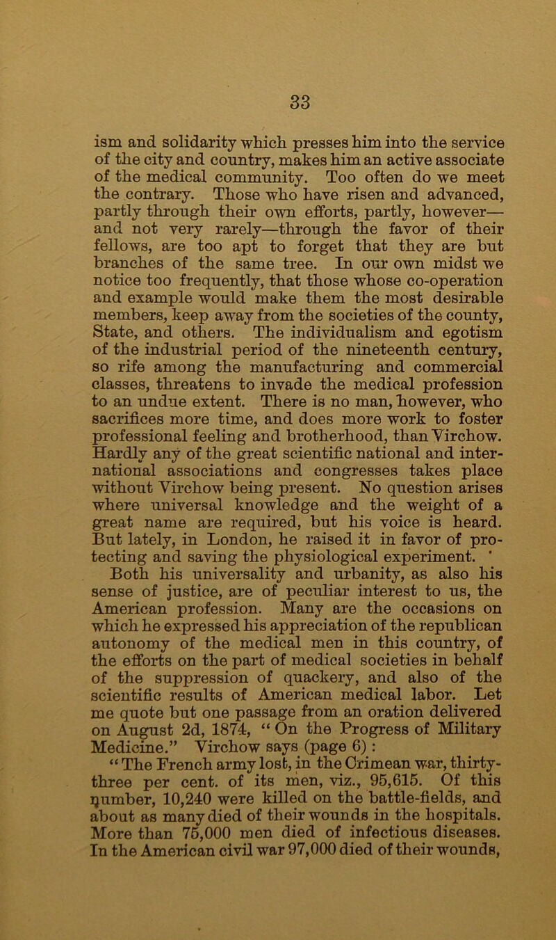 ism and solidarity which presses him into the service of the city and country, makes him an active associate of the medical community. Too often do we meet the contrary. Those who have risen and advanced, partly through their own efforts, partly, however— and not very rarely—through the favor of their fellows, are too apt to forget that they are but branches of the same tree. In our own midst we notice too frequently, that those whose co-operation and example would make them the most desirable members, keep away from the societies of the county, State, and others. The individualism and egotism of the industrial period of the nineteenth century, so rife among the manufacturing and commercial classes, threatens to invade the medical profession to an undue extent. There is no man, however, who sacrifices more time, and does more work to foster professional feeling and brotherhood, thanYirchow. Hardly any of the great scientific national and inter- national associations and congresses takes place without Virchow being present. No question arises where universal knowledge and the weight of a great name are required, but his voice is heard. But lately, in London, he raised it in favor of pro- tecting and saving the physiological experiment. ’ Both his universality and urbanity, as also his sense of justice, are of peculiar interest to us, the American profession. Many are the occasions on which he expressed his appreciation of the republican autonomy of the medical men in this country, of the efforts on the part of medical societies in behalf of the suppression of quackery, and also of the scientific results of American medical labor. Let me quote but one passage from an oration delivered on August 2d, 1874, “ On the Progress of Military Medicine.” Virchow says (page 6): “ The French army lost, in the Crimean war, thirty- three per cent, of its men, viz., 95,615. Of this ijumber, 10,240 were killed on the battle-fields, and about as many died of their wounds in the hospitals. More than 76,000 men died of infectious diseases. In the American civil war 97,000 died of their wounds,