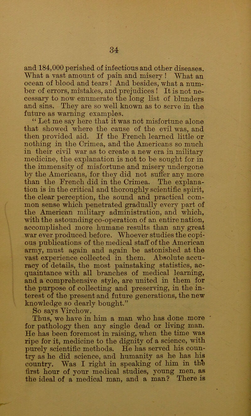 and 184,000 perished of infectious and other diseases. What a vast amount of pain and misery ! What an ocean of blood and tears ! And besides, what a num- ber of errors, mistakes, and prejudices ! It is not ne- cessary to now enumerate the long list of blunders and sins. They are so well known as to serve in the future as warning examples. “ Let me say here that it was not misfortune alone that showed where the cause of the evil was, and then provided aid. If the French learned little or nothing in the Crimea, and the Americans so much in their civil war as to create a new era in military medicine, the explanation is not to be sought for in the immensity of misfortune and misery undergone by the Americans, for they did not suffer any more than the French did in the Crimea. The explana- tion is in the critical and thoroughly scientific spirit, the clear perception, the sound and practical com- mon sense which penetrated gradually every part of the American military administration, and which, with the astounding co-operation of an entire nation, accomplished more humane results than any great war ever produced before. Whoever studies the copi- ous publications of the medical staff of the American army, must again and again be astonished at the vast experience collected in them. Absolute accu- racy of details, the most painstaking statistics, ac- quaintance with all branches of medical learning, and a comprehensive style, are united in them for the purpose of collecting and preserving, in the in- terest of the present and future generations, the new knowledge so dearly bought.” So says Virchow. Thus, we have in him a man who has done more for pathology then any single dead or living man. He has been foremost in raising, when the time was ripe for it, medicine to the dignity of a science, with purely scientific methods. He has served his coun- try as he did science, and humanity as he has his country. Was I right in speaking of him in thb first hour of your medical studies, young men, as the ideal of a medical man, and a man? There is