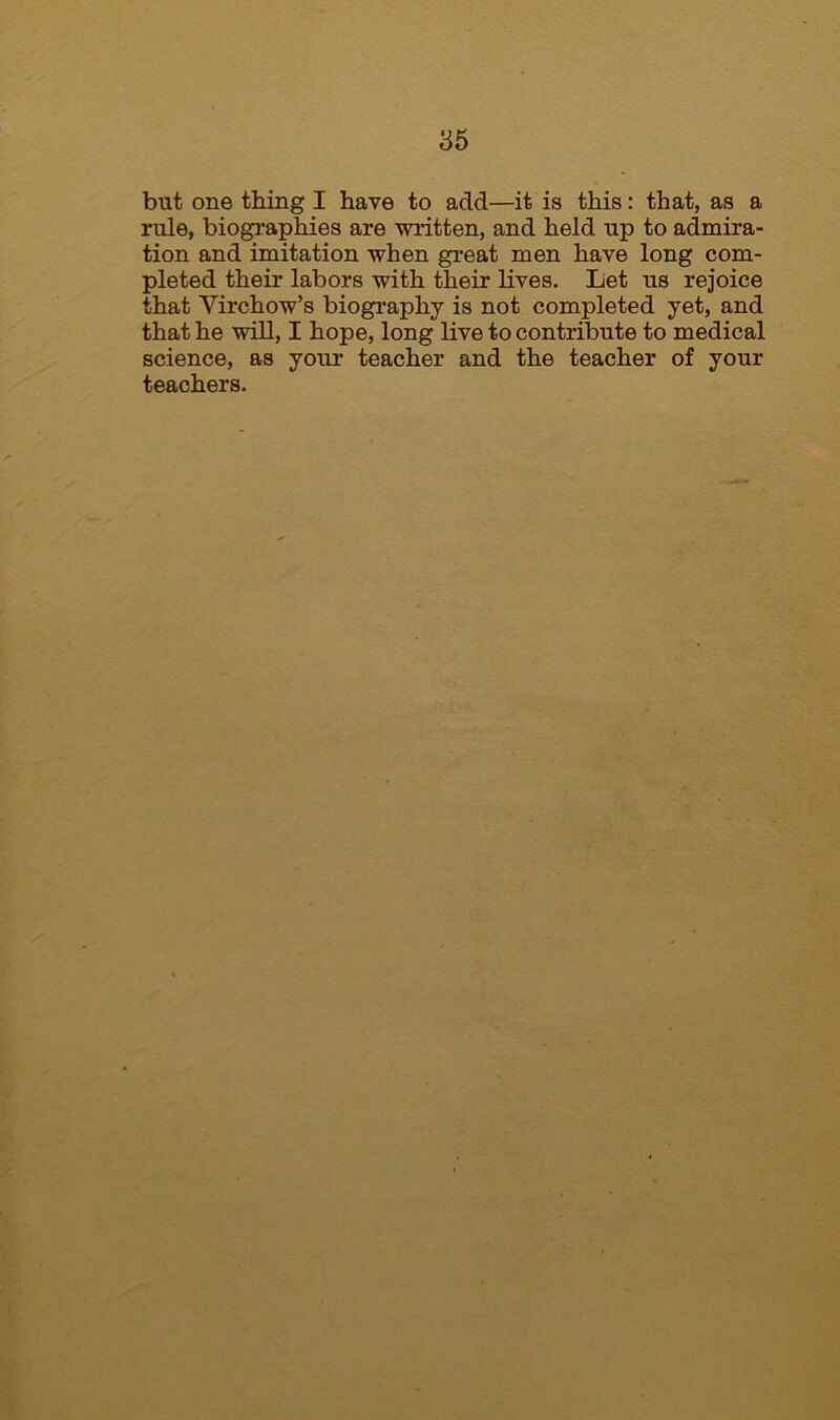 but one thing I have to add—it is this: that, as a rule, biographies are written, and held up to admira- tion and imitation when great men have long com- pleted their labors with their lives. Let us rejoice that Virchow’s biography is not completed yet, and that he will, I hope, long live to contribute to medical science, as your teacher and the teacher of your teachers.