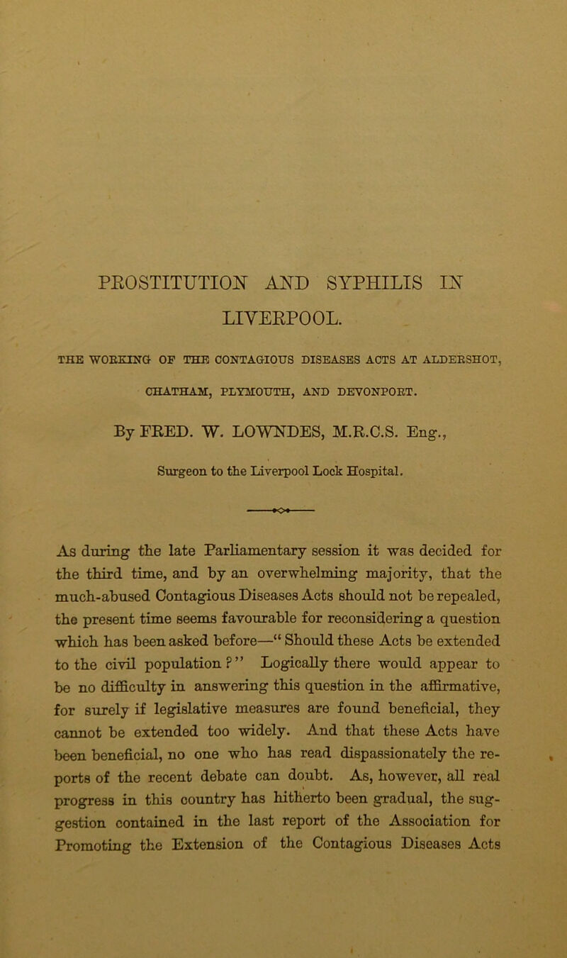 LIVERPOOL. THE WORKING OP THE CONTAGIOUS DISEASES ACTS AT ALDERSHOT, CHATHAM, PLYMOUTH, AND DEVONPORT. By FRED. W. LOWNDES, M.R.C.S. Eng., Surgeon to the Liverpool Lock Hospital. As during the late Parliamentary session it was decided for the third time, and by an overwhelming majority, that the much-abused Contagious Diseases Acts should not he repealed, the present time seems favourable for reconsidering a question which has been asked before—“ Should these Acts be extended to the civil population?” Logically there would appear to be no difficulty in answering this question in the affirmative, for surely if legislative measures are found beneficial, they cannot be extended too widely. And that these Acts have been beneficial, no one who has read dispassionately the re- ports of the recent debate can doubt. As, however, all real progress in this country has hitherto been gradual, the sug- gestion contained in the last report of the Association for Promoting the Extension of the Contagious Diseases Acts