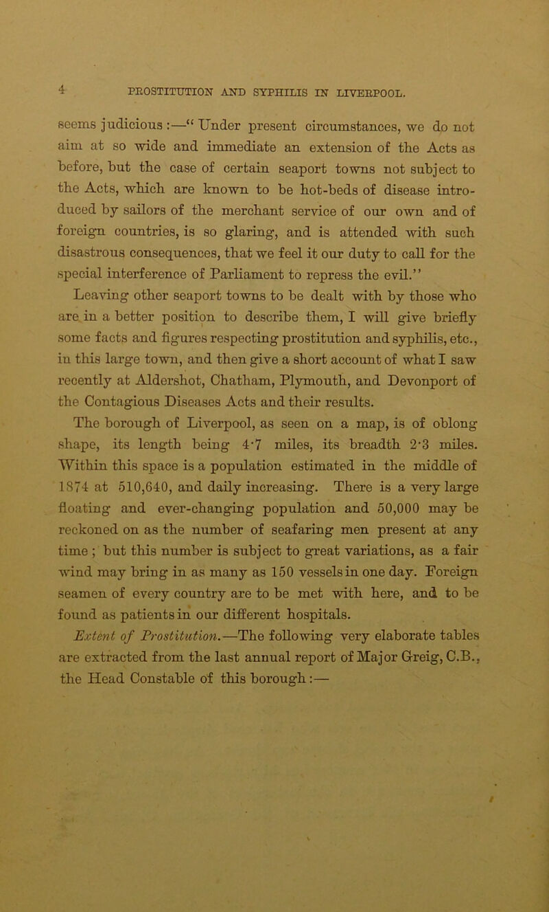 seems j udicious :—“Under present circumstances, we do not aim at so wide and immediate an extension of the Acts as before, but the case of certain seaport towns not subject to the Acts, which are known to he hot-beds of disease intro- duced by sailors of the merchant service of our own and of foreign countries, is so glaring, and is attended with such disastrous consequences, that we feel it our duty to call for the special interference of Parliament to repress the evil.” Leaving other seaport towns to he dealt with by those who are in a better position to describe them, I will give briefly some facts and figures respecting prostitution and syphilis, etc., in this large town, and then give a short account of what I saw recently at Aldershot, Chatham, Plymouth, and Devonport of the Contagious Diseases Acts and then.' results. The borough of Liverpool, as seen on a map, is of oblong shape, its length being 4-7 miles, its breadth 2'3 miles. Within this space is a population estimated in the middle of 1S74 at 510,640, and daily increasing. There is a very large floating and ever-changing population and 50,000 may be reckoned on as the number of seafaring men present at any time ; but this number is subject to great variations, as a fair wind may bring in as many as 150 vessels in one day. Foreign seamen of every country are to be met with here, and to be found as patients in our different hospitals. Extent of Prostitution.—The following very elaborate tables are extracted from the last annual report of Major G-reig, C.B., the Head Constable of this borough:—