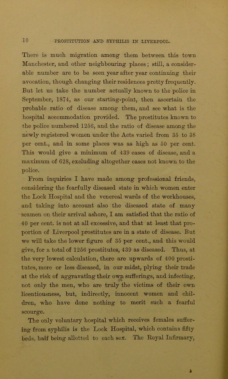 There is much migration among them between this town Manchester, and other neighbouring places ; still, a consider- able number are to be seen year after year continuing their avocation, though changing their residences pretty frequently. But let us take the number actually known to the police in September, 1874, as our starting-point, then ascertain the probable ratio of disease among them, and see what is the hospital accommodation provided. The prostitutes known to the police numbered 1256, and the ratio of disease among the newly registered women under the Acts varied from 35 to 38 per cent., and in some places was as high as 50 per cent. This would give a minimum of 439 cases of disease, and a maximum of 628, excluding altogether cases not known to the police. From inquiries I have made among professional friends, considering the fearfully diseased state in which women enter the Lock Hospital and the venereal wards of the workhouses, and taking into account also the diseased state of many seamen on their arrival ashore, I am satisfied that the ratio of 40 per cent, is not at all excessive, and that at least that pro- portion of Liverpool prostitutes are in a state of disease. But we will take the lower figure of 35 per cent., and this would give, for a total of 1256 prostitutes, 439 as diseased. Thus, at the very lowest calculation, there are upwards of 400 prosti- tutes, more or less diseased, in our midst, plying their trade at the risk of aggravating their own sufferings, and infecting, not only the men, who are truly the victims of their own licentiousness, but, indirectly, innocent women and chil- dren, who have done nothing to merit such a fearful scourge. The only voluntary hospital which receives females suffer- ing from syphilis is the Lock Hospital, which contains fifty beds, half being allotted to each sex. The Royal Infirmary,