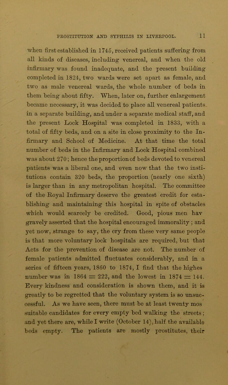 when first established in 1745, received patients suffering from all kinds of diseases, including venereal, and when the old infirmary was found inadequate, and the present building completed in 1824, two wards were set apart as female, and two as male venereal wards, the whole number of beds in them being about fifty. When, later on, further enlargement became necessary, it was decided to place all venereal patients in a separate building, and under a separate medical staff, and the present Lock Hospital was completed in 1833, with a total of fifty beds, and on a site in close proximity to the In- firmary and School of Medicine. At that time the total number of beds in the Infirmary and Lock Hospital combined was about 270; hence the proportion of beds devoted to venereal patients was a liberal one, and even now that the two insti- tutions contain 320 beds, the proportion (nearly one sixth) is larger than in any metropolitan hospital. The committee of the Royal Infirmary deserve the greatest credit for esta- blishing and maintaining this hospital in spite of obstacles which would scarcely be credited. Good, pious men hav gravely asserted that the hospital encouraged immorality ; and yet now, strange to say, the cry from these very same people is that more voluntary lock hospitals are required, but that Acts for the prevention of disease are not. The number of female patients admitted fluctuates considerably, and in a series of fifteen years, 1860 to 1874, I find that the highes number was in 1864 — 222, and the lowest in 1874 rr 144. Every kindness and consideration is shown them, and it is greatly to be regretted that the voluntary system is so unsuc- cessful. As we have seen, there must be at least twenty mos suitable candidates for every empty bed walking the streets; and yet there are, while I write (October 14), half the available beds empty. The patients are mostly prostitutes, their