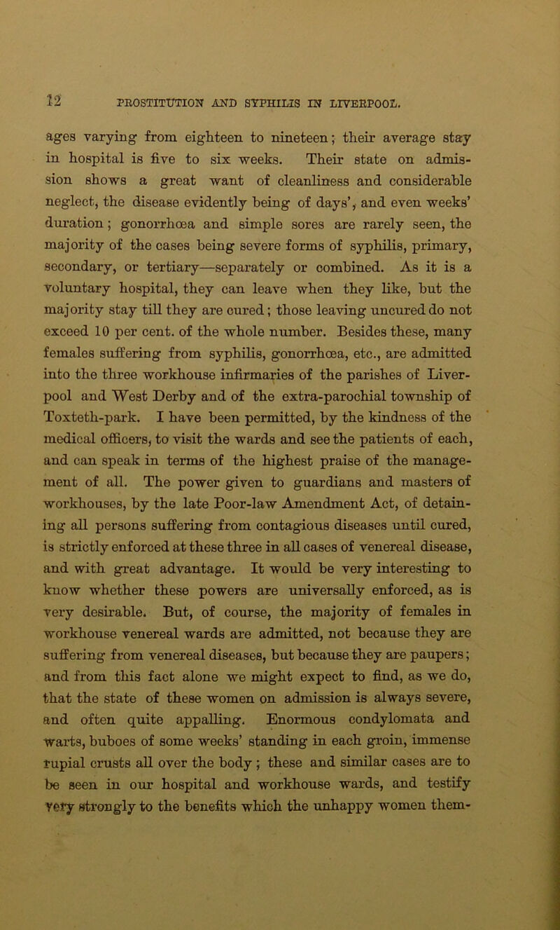 ages varying from eighteen to nineteen; their average stay in hospital is five to six weeks. Their state on admis- sion shows a great want of cleanliness and considerable neglect, the disease evidently being of days’, and even weeks’ duration; gonorrhoea and simple sores are rarely seen, the majority of the cases being severe forms of syphilis, primary, secondary, or tertiary—separately or combined. As it is a voluntary hospital, they can leave when they like, but the majority stay till they are cured; those leaving uncured do not exceed 10 per cent, of the whole number. Besides these, many females suffering from syphilis, gonorrhoea, etc., are admitted into the three workhouse infirmaries of the parishes of Liver- pool and West Derby and of the extra-parochial township of Toxteth-park. I have been permitted, by the kindness of the medical officers, to visit the wards and seethe patients of each, and can speak in terms of the highest praise of the manage- ment of all. The power given to guardians and masters of workhouses, by the late Poor-law Amendment Act, of detain- ing all persons suffering from contagious diseases until cured, is strictly enforced at these three in all cases of venereal disease, and with great advantage. It would be very interesting to know whether these powers are universally enforced, as is very desirable. But, of course, the majority of females in workhouse venereal wards are admitted, not because they are suffering from venereal diseases, but because they are paupers; and from this fact alone we might expect to find, as we do, that the state of these women on admission is always severe, and often quite appalling. Enormous condylomata and warts, buboes of some weeks’ standing in each groin, immense rupial crusts all over the body ; these and similar cases are to be seen in our hospital and workhouse wards, and testify very strongly to the benefits which the unhappy women them-