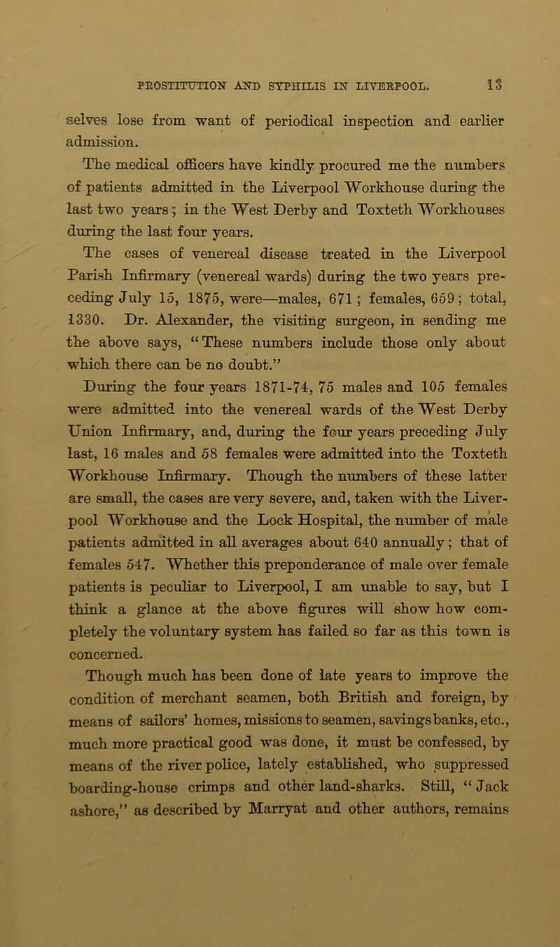 selves lose from want of periodical inspection and earlier admission. The medical officers have kindly procured me the numbers of patients admitted in the Liverpool Workhouse during the last two years; in the West Derby and Toxteth Workhouses during the last four years. The cases of venereal disease treated in the Liverpool Parish Infirmary (venereal wards) during the two years pre- ceding July 15, 1875, were—males, 671; females, 659 ; total, 1330. Dr. Alexander, the visiting surgeon, in sending me the above says, “ These numbers include those only about which there can be no doubt.” During the four years 1871-74, 75 males and 105 females were admitted into the venereal wards of the West Derby Union Infirmary, and, during the four years preceding July last, 16 males and 58 females were admitted into the Toxteth Workhouse Infirmary. Though the numbers of these latter are small, the cases are very severe, and, taken with the Liver- pool Workhouse and. the Lock Hospital, the number of male patients admitted in all averages about 640 annually; that of females 547. Whether this preponderance of male over female patients is peculiar to Liverpool, I am unable to say, but I think a glance at the above figures will show how com- pletely the voluntary system has failed so far as this town is concerned. Though much has been done of late years to improve the condition of merchant seamen, both British and foreign, by means of sailors’ homes, missions to seamen, savings banks, etc., much more practical good was done, it must be confessed, by means of the river police, lately established, who suppressed boarding-house crimps and other land-sharks. Still, “ Jack ashore,” as described by Marryat and other authors, remains