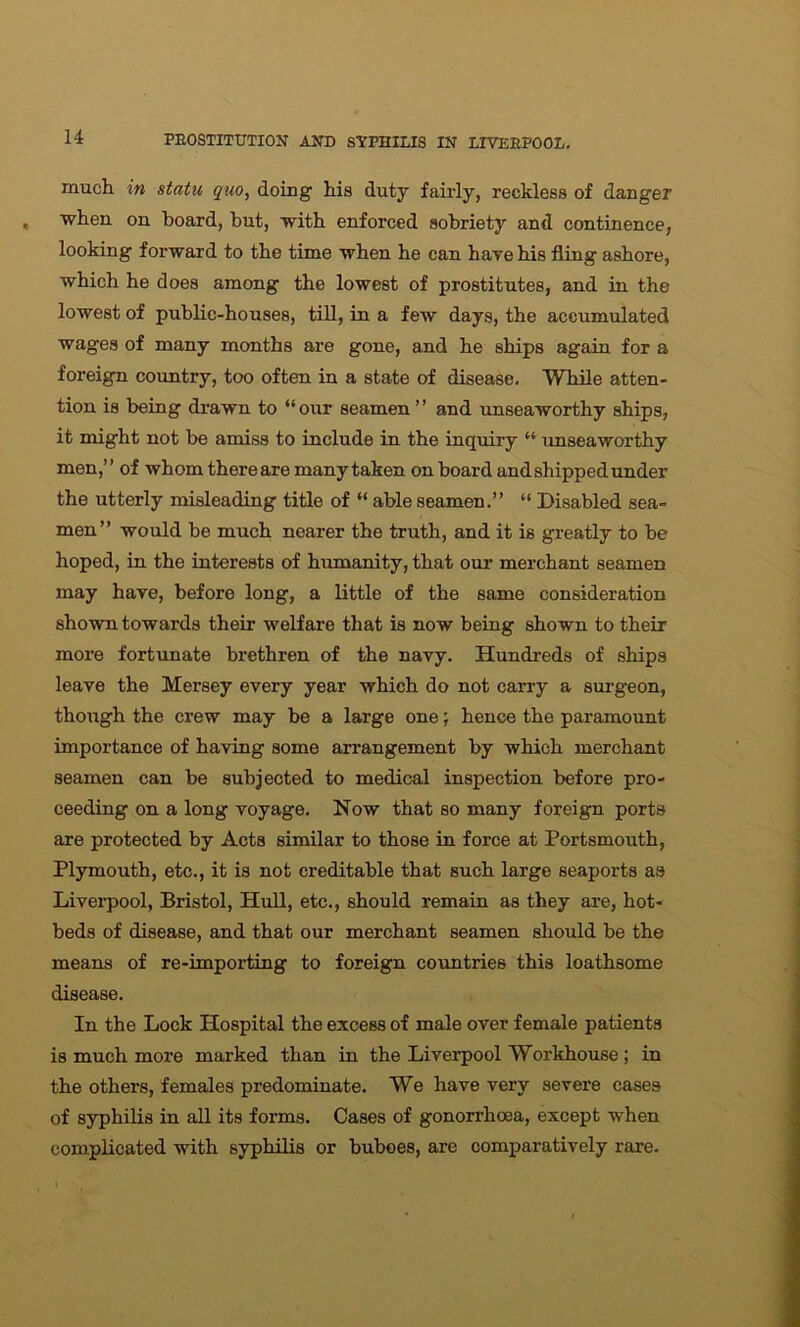 much in statu quo, doing his duty fairly, reckless of danger when on board, but, with enforced sobriety and continence, looking forward to the time when he can have his fling ashore, which he does among the lowest of prostitutes, and in the lowest of public-houses, till, in a few days, the accumulated wages of many months are gone, and he ships again for a foreign country, too often in a state of disease. While atten- tion is being drawn to “ our seamen ’ ’ and unseaworthy ships, it might not be amiss to include in the inquiry “ unseaworthy men,” of whom thereare many taken on board and shipped under the utterly misleading title of “ able seamen.” “ Disabled sea- men” would be much nearer the truth, and it is greatly to be hoped, in the interests of humanity, that our merchant seamen may have, before long, a little of the same consideration shown towards their welfare that is now being shown to their more fortunate brethren of the navy. Hundreds of ships leave the Mersey every year which do not carry a surgeon, though the crew may be a large one; hence the paramount importance of having some arrangement by which merchant seamen can be subjected to medical inspection before pro- ceeding on a long voyage. Now that so many foreign ports are protected by Acta similar to those in force at Portsmouth, Plymouth, etc., it is not creditable that such large seaports as Liverpool, Bristol, Hull, etc., should remain as they are, hot- beds of disease, and that our merchant seamen should be the means of re-importing to foreign countries this loathsome disease. In the Lock Hospital the excess of male over female patients is much more marked than in the Liverpool Workhouse ; in the others, females predominate. We have very severe cases of syphilis in all its forms. Cases of gonorrhoea, except when complicated with syphilis or buboes, are comparatively rare.