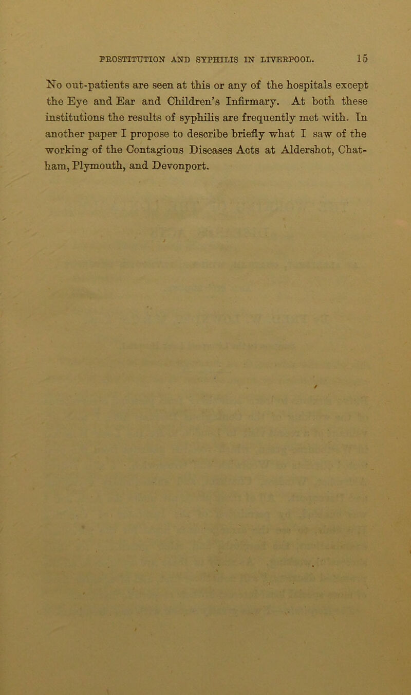 No out-patients are seen at this or any of the hospitals except the Eye and Ear and Children’s Infirmary. At both these institutions the results of syphilis are frequently met with. In another paper I propose to describe briefly what I saw of the working of the Contagious Diseases Acts at Aldershot, Chat- ham, Plymouth, and Devonport,