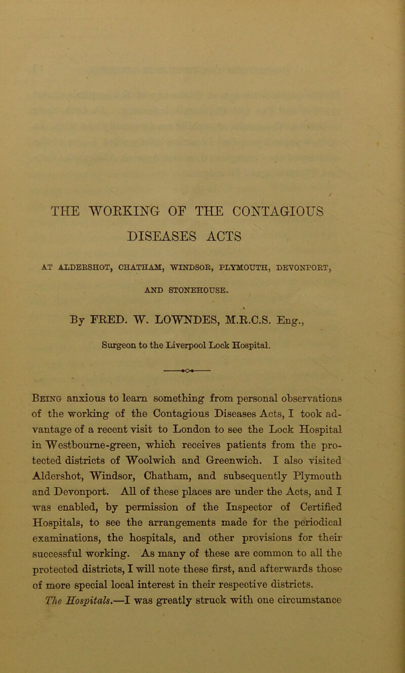 THE WORKING OF THE CONTAGIOUS DISEASES ACTS AT ALDERSHOT, CHATHAM, WINDSOR, PLYMOUTH, DEVONPORT, AND STONEHOUSE. By TEED. W. LOWNDES, M.R.C.S. Eng., Surgeon to the Liverpool Lock Hospital. Being anxious to learn something from personal observations of the working of the Contagious Diseases Acts, I took ad- vantage of a recent visit to London to see the Lock Hospital in Westboume-green, which receives patients from the pro- tected districts of Woolwich and Greenwich. I also visited Aldershot, Windsor, Chatham, and subsequently Plymouth and Devonport. All of these places are under the Acts, and I was enabled, by permission of the Inspector of Certified Hospitals, to see the arrangements made for the periodical examinations, the hospitals, and other provisions for their successful working. As many of these are common to all the protected districts, I will note these first, and afterwards those of more special local interest in their respective districts. The Hospitals.—I was greatly struck with one circumstance