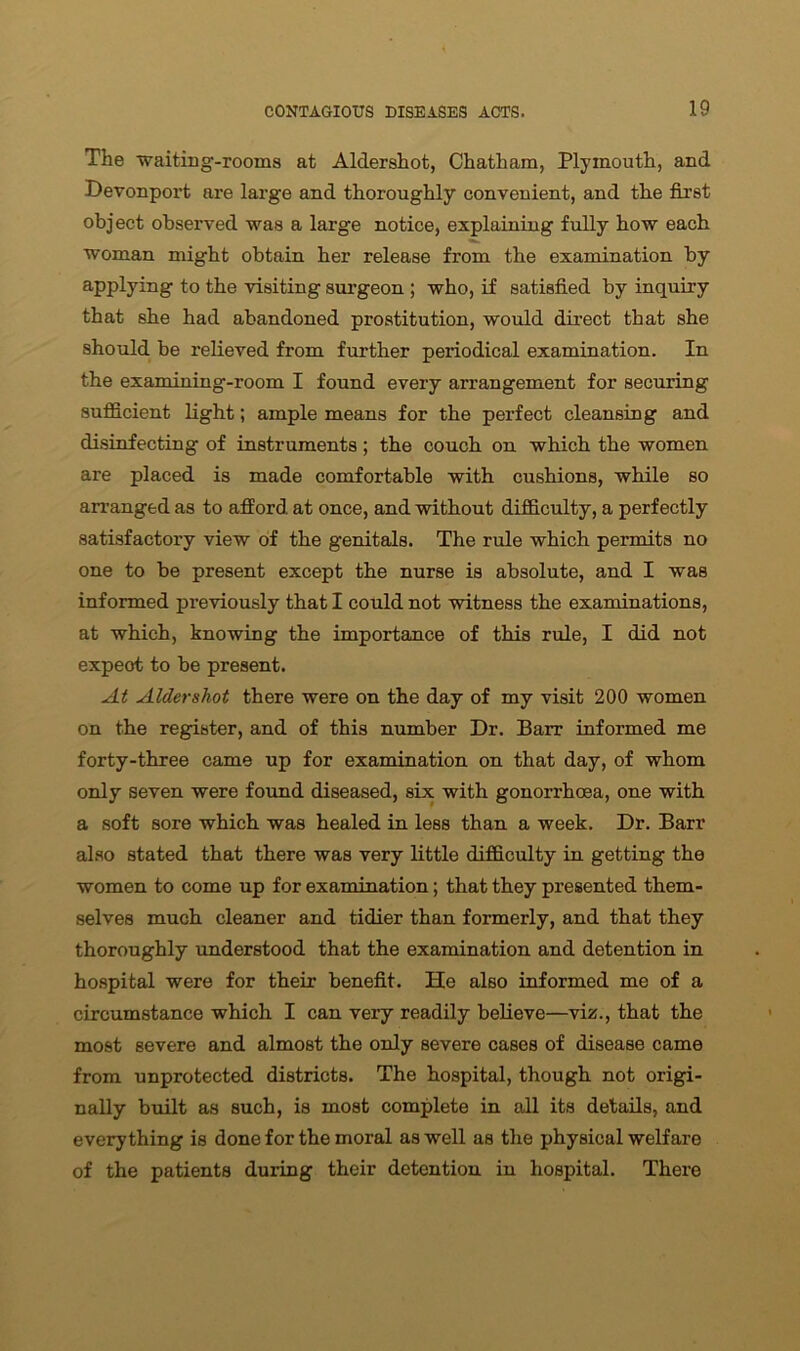 The waiting-rooms at Aldershot, Chatham, Plymouth, and Devonport are large and thoroughly convenient, and the first object observed was a large notice, explaining fully how each woman might obtain her release from the examination by applying to the visiting surgeon ; who, if satisfied by inquiry that she had abandoned prostitution, would direct that she should be relieved from further periodical examination. In the examining-room I found every arrangement for securing sufficient light; ample means for the perfect cleansing and disinfecting of instruments ; the couch on which the women are placed is made comfortable with cushions, while so arranged as to afford at once, and without difficulty, a perfectly satisfactory view of the genitals. The rule which permits no one to be present except the nurse is absolute, and I was informed previously that I could not witness the examinations, at which, knowing the importance of this rule, I did not expeot to be present. At Aldershot there were on the day of my visit 200 women on the register, and of this number Dr. Barr informed me forty-three came up for examination on that day, of whom only seven were found diseased, six with gonorrhoea, one with a soft sore which was healed in less than a week. Dr. Barr also stated that there was very little difficulty in getting the women to come up for examination; that they presented them- selves much cleaner and tidier than formerly, and that they thoroughly understood that the examination and detention in hospital were for their benefit. He also informed me of a circumstance which I can very readily believe—viz., that the most severe and almost the only severe cases of disease came from unprotected districts. The hospital, though not origi- nally built as such, is most complete in all its details, and everything is done for the moral as well as the physical welfare of the patients during their detention in hospital. There