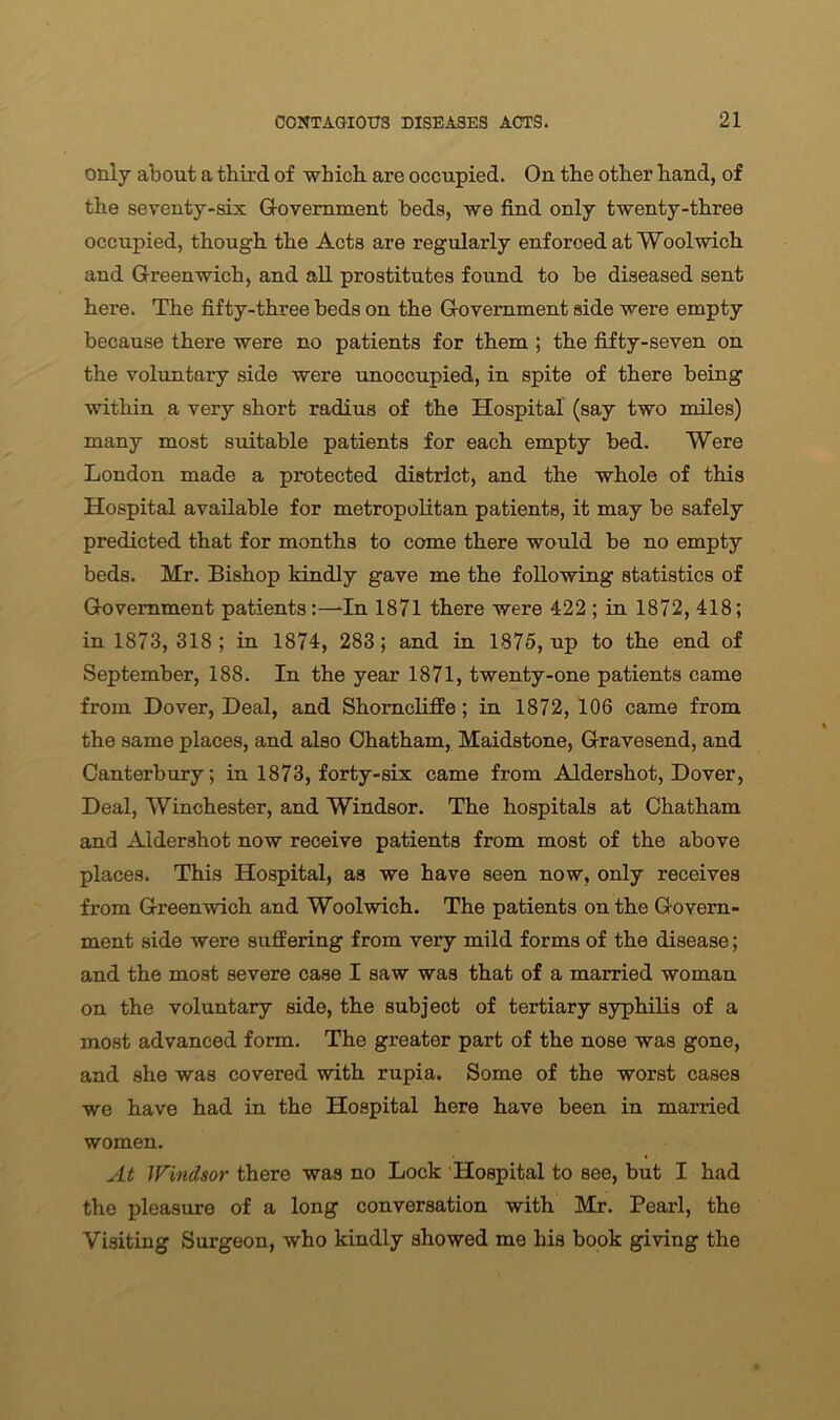 only about a third of which are occupied. On the other hand, of the seventy-six Government beds, we find only twenty-three occupied, though the Acts are regularly enforced at Woolwich and Greenwich, and all prostitutes found to be diseased sent here. The fifty-three beds on the Government side were empty because there were no patients for them ; the fifty-seven on the voluntary side were unoooupied, in spite of there being within a very short radius of the Hospital (say two miles) many most suitable patients for each empty bed. Were London made a protected district, and the whole of this Hospital available for metropolitan patients, it may be safely predicted that for months to come there would be no empty beds. Mr. Bishop kindly gave me the following statistics of Government patients:—-In 1871 there were 422 ; in 1872, 418; in 1873, 318 ; in 1874, 283; and in 1875, up to the end of September, 188. In the year 1871, twenty-one patients came from Dover, Deal, and Shomcliffe; in 1872, 106 came from the same places, and also Chatham, Maidstone, Gravesend, and Canterbury; in 1873, forty-six came from Aldershot, Dover, Deal, Winchester, and Windsor. The hospitals at Chatham and Aldershot now receive patients from most of the above places. This Hospital, as we have seen now, only receives from Greenwich and Woolwich. The patients on the Govern- ment side were suffering from very mild forms of the disease; and the most severe case I saw was that of a married woman on the voluntary side, the subject of tertiary syphilis of a most advanced form. The greater part of the nose was gone, and she was covered with rupia. Some of the worst cases we have had in the Hospital here have been in married women. At Windsor there was no Lock Hospital to see, but I had the pleasure of a long conversation with Mr. Pearl, the Visiting Surgeon, who kindly showed me his book giving the