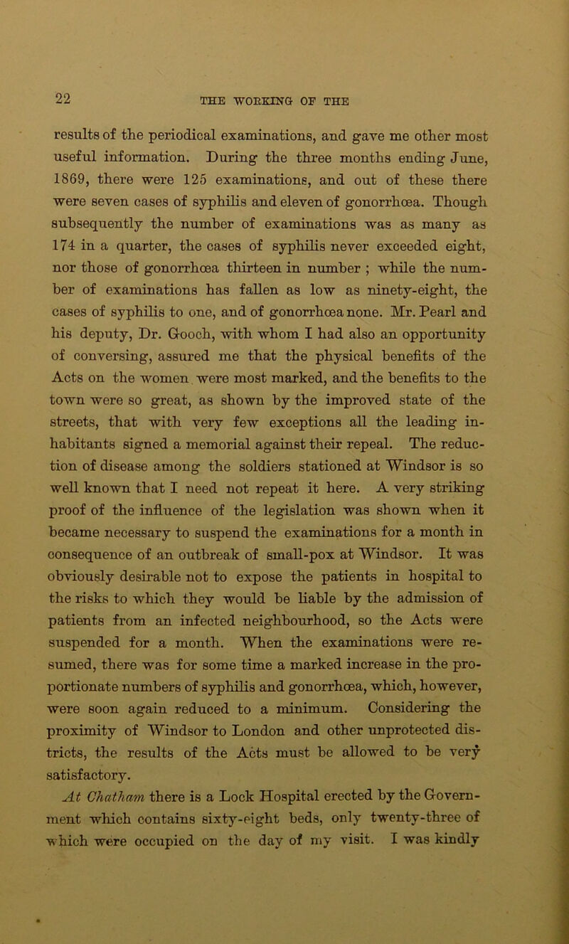 results of the periodical examinations, and gave me other most useful information. During the three months ending June, 1869, there were 125 examinations, and out of these there were seven cases of syphilis and eleven of gonorrhoea. Though subsequently the number of examinations was as many as 174 in a quarter, the cases of syphilis never exceeded eight, nor those of gonorrhoea thirteen in number ; while the num- ber of examinations has fallen as low as ninety-eight, the cases of syphilis to one, and of gonorrhoea none. Mr. Pearl and his deputy, Dr. Gooch, with whom I had also an opportunity of conversing, assured me that the physical benefits of the Acts on the women were most marked, and the benefits to the town were so great, as shown by the improved state of the streets, that with very few exceptions all the leading in- habitants signed a memorial against their repeal. The reduc- tion of disease among the soldiers stationed at Windsor is so well known that I need not repeat it here. A very striking proof of the influence of the legislation was shown when it became necessary to suspend the examinations for a month in consequence of an outbreak of small-pox at Windsor. It was obviously desirable not to expose the patients in hospital to the risks to which they would be liable by the admission of patients from an infected neighbourhood, so the Acts were suspended for a month. When the examinations were re- sumed, there was for some time a marked increase in the pro- portionate numbers of syphilis and gonorrhoea, which, however, were soon again reduced to a minimum. Considering the proximity of Windsor to London and other unprotected dis- tricts, the results of the Acts must be allowed to be very- satisfactory. At Chatham there is a Lock Hospital erected by the Govern- ment which contains sixty-eight beds, only twenty-three of which were occupied on the day of my visit. I was kindly