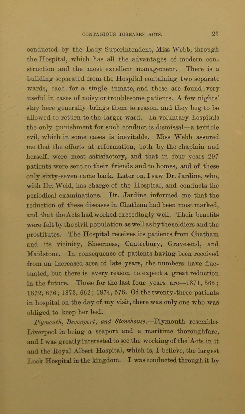 conducted by the Lady Superintendent, Miss Webb, through the Hospital, which has all the advantages of modern con- struction and the most excellent management. There is a building separated from the Hospital containing two separate wards, each for a single inmate, and these are found very useful in cases of noisy or troublesome patients. A few nights’ stay here generally brings them to reason, and they beg to be allowed to return to the larger ward. In voluntary hospitals the only punishment for such conduct is dismissal—a terrible evil, which in some cases is inevitable. Miss Webb assured me that the efforts at reformation, both by the chaplain and herself, were most satisfactory, and that in four years 297 patients were sent to their friends and to homes, and of these only sixty-seven came back. Later on, I saw Dr. Jardine, who, with Dr. Weld, has charge of the Hospital, and conducts the periodical examinations. Dr. Jardine informed me that the reduction of these diseases in Chatham had been most marked, and that the Acts had worked exceedingly well. Their benefits were felt by the civil population as well as by the soldiers and the prostitutes. The Hospital receives its patients from Chatham and its vicinity, Sheemess, Canterbury, Gravesend, and Maidstone. In consequence of patients having been received from an increased area of late years, the numbers have fluc- tuated, but there is every reason to expect a great reduction in the future. Those for the last four years are—1871, 565 ; 1872, 676; 1873, 662; 1874, 578. Of the twenty-three patients in hospital on the day of my visit, there was only one who was obliged to keep her bed. Plymouth, Devonport, ancl Stonehouse.—Plymouth resembles Liverpool in being a seaport and a maritime thoroughfare, and I was greatly interested to see the working of the Acts in it and the Royal Albert Hospital, which is, I believe, the largest Lock Hospital in the kingdom. I was conducted through it by