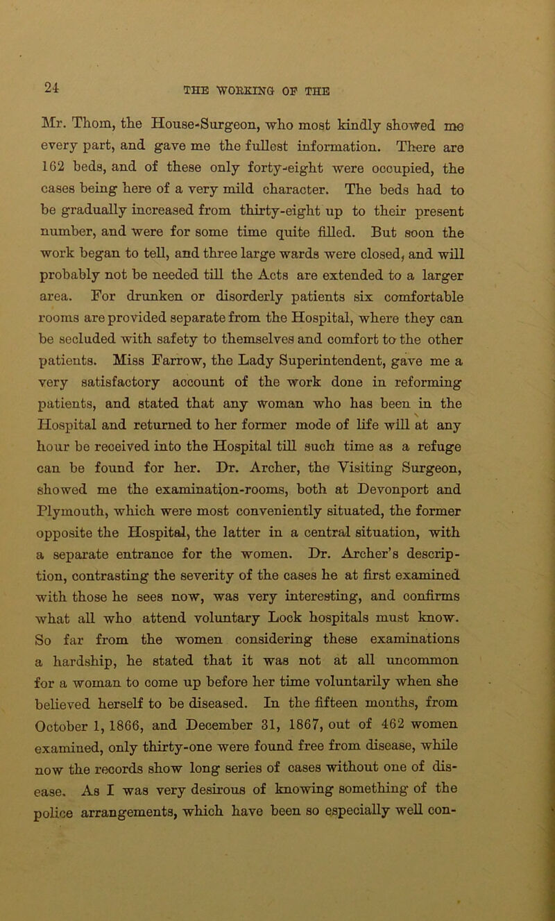 Mr. Thom, the House-Surgeon, who most kindly showed mo every part, and gave me the fullest information. There are 162 beds, and of these only forty-eight were occupied, the cases being here of a very mild character. The beds had to be gradually increased from thirty-eight up to their present number, and were for some time quite filled. But soon the work began to tell, and three large wards were closed, and will probably not be needed till the Acts are extended to a larger area. For drunken or disorderly patients six comfortable rooms are provided separate from the Hospital, where they can be secluded with safety to themselves and comfort to the other patients. Miss Farrow, the Lady Superintendent, gave me a very satisfactory account of the work done in reforming patients, and stated that any woman who has been in the \ Hospital and returned to her former mode of life will at any hour be received into the Hospital till such time as a refuge can be found for her. Dr. Archer, the Visiting Surgeon, showed me the examination-rooms, both at Devonport and Plymouth, which were most conveniently situated, the former opposite the Hospital, the latter in a central situation, with a separate entrance for the women. Dr. Archer’s descrip- tion, contrasting the severity of the cases he at first examined with those he sees now, was very interesting, and confirms what all who attend voluntary Lock hospitals must know. So far from the women considering these examinations a hardship, he stated that it was not at all uncommon for a woman to come up before her time voluntarily when she believed herself to be diseased. In the fifteen months, from October 1, 1866, and December 31, 1867, out of 462 women examined, only thirty-one were found free from disease, while now the records show long series of cases without one of dis- ease. As I was very desirous of knowing something of the police arrangements, which have been so especially well con-