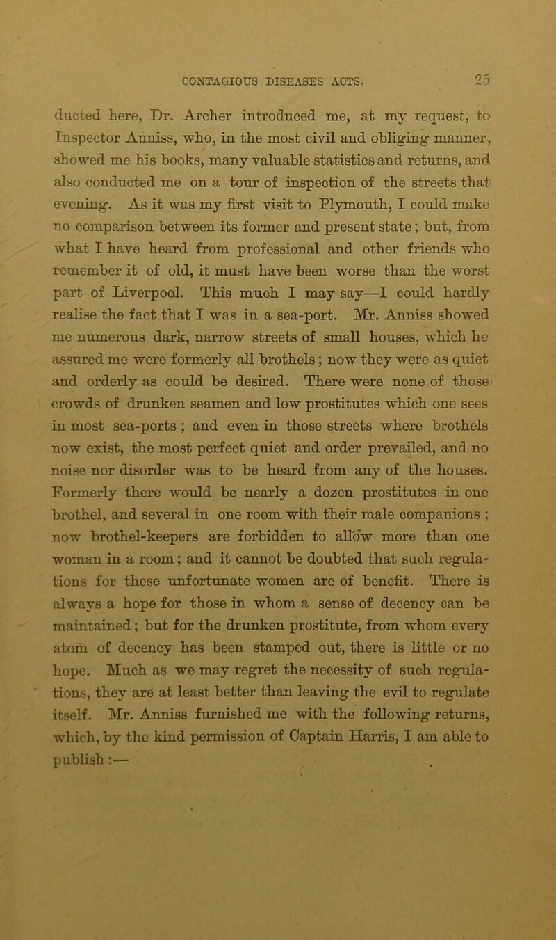 ducted here, Dr. Archer introduced me, at my request, to Inspector Anniss, who, in the most civil and obliging manner, showed me his books, many valuable statistics and returns, and also conducted me on a tour of inspection of the streets that evening. As it was my first visit to Plymouth, I could make no comparison between its former and present state; but, from what I have heard from professional and other friends who remember it of old, it must have been worse than the worst part of Liverpool. This much I may say—I could hardly realise the fact that I was in a sea-port. Mr. Anniss showed me numerous dark, narrow streets of small houses, which he assured me were formerly all brothels; now they were as quiet and orderly as could be desired. There were none of those crowds of drunken seamen and low prostitutes which one sees in most sea-ports ; and even in those streets where brothels now exist, the most perfect quiet and order prevailed, and no noise nor disorder was to be heard from any of the houses. Formerly there would be nearly a dozen prostitutes in one brothel, and several in one room with their male companions ; now brothel-keepers are forbidden to allow more than one woman in a room; and it cannot be doubted that such regula- tions for these unfortunate women are of benefit. There is always a hope for those in whom a sense of decency can be maintained; but for the drunken prostitute, from whom every atom of decency has been stamped out, there is little or no hope. Much as we may regret the necessity of such regula- tions, they are at least better than leaving the evil to regulate itself. Mr. Anniss furnished me with the following returns, which, by the kind permission of Captain Hams, I am able to publish:—