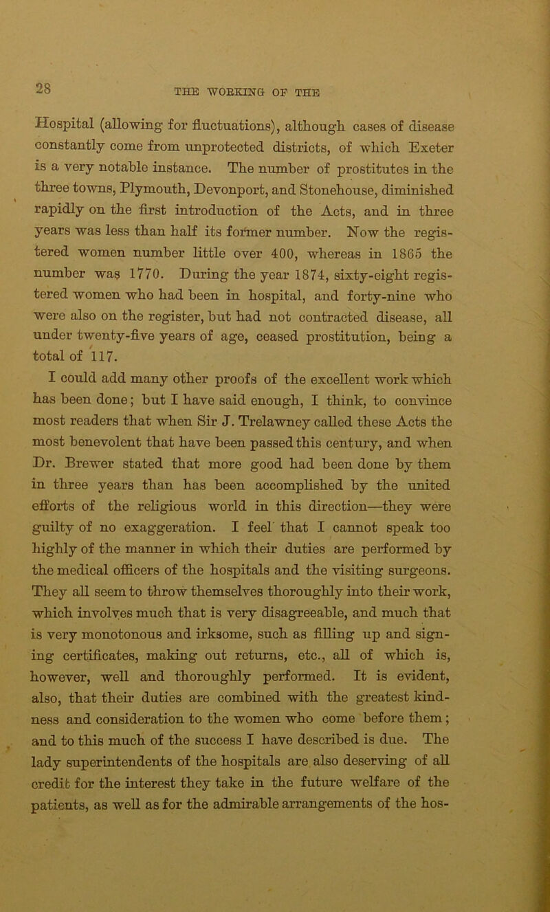 Hospital (allowing for fluctuations), although cases of disease constantly come from unprotected districts, of which Exeter is a very notable instance. The number of prostitutes in the three towns, Plymouth, Devonport, and Stonehouse, diminished rapidly on the first introduction of the Acts, and in three years was less than half its former number. Now the regis- tered women number little over 400, whereas in 1865 the number was 1770. During the year 1874, sixty-eight regis- tered women who had been in hospital, and forty-nine who were also on the register, but had not contracted disease, all under twenty-five years of age, ceased prostitution, being a total of 117. I could add many other proofs of the excellent work which has been done; but I have said enough, I think, to convince most readers that when Sir J. Trelawney called these Acts the most benevolent that have been passed this century, and when Dr. Brewer stated that more good had been done by them in three years than has been accomplished by the united efforts of the religious world in this direction—they were guilty of no exaggeration. I feel' that I cannot speak too highly of the manner in which their duties are performed by the medical officers of the hospitals and the visiting surgeons. They all seem to throw themselves thoroughly into their work, which involves much that is very disagreeable, and much that is very monotonous and irksome, such as filling up and sign- ing certificates, making out returns, etc., all of which is, however, well and thoroughly performed. It is evident, also, that their duties are combined with the g’reatest kind- ness and consideration to the women who come before them; and to this much of the success I have described is due. The lady superintendents of the hospitals are also deserving of all credit for the interest they take in the future welfare of the patients, as well as for the admirable arrangements of the hos-