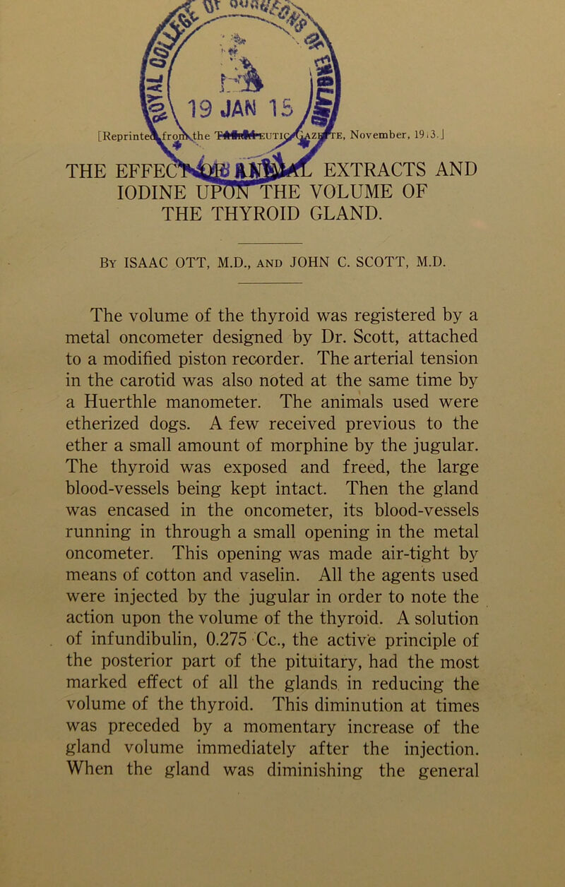 THE EFFECTM&ft RXMrfL EXTRACTS AND iodine upCITthe VOLUME OF THE THYROID GLAND. November, 19 i 3. J By ISAAC OTT, M.D., and JOHN C. SCOTT, M.D. The volume of the thyroid was registered by a metal oncometer designed by Dr. Scott, attached to a modified piston recorder. The arterial tension in the carotid was also noted at the same time by a Huerthle manometer. The animals used were etherized dogs. A few received previous to the ether a small amount of morphine by the jugular. The thyroid was exposed and freed, the large blood-vessels being kept intact. Then the gland was encased in the oncometer, its blood-vessels running in through a small opening in the metal oncometer. This opening was made air-tight by means of cotton and vaselin. All the agents used were injected by the jugular in order to note the action upon the volume of the thyroid. A solution of infundibulin, 0.275 Cc., the active principle of the posterior part of the pituitary, had the most marked effect of all the glands in reducing the volume of the thyroid. This diminution at times was preceded by a momentary increase of the gland volume immediately after the injection. When the gland was diminishing the general