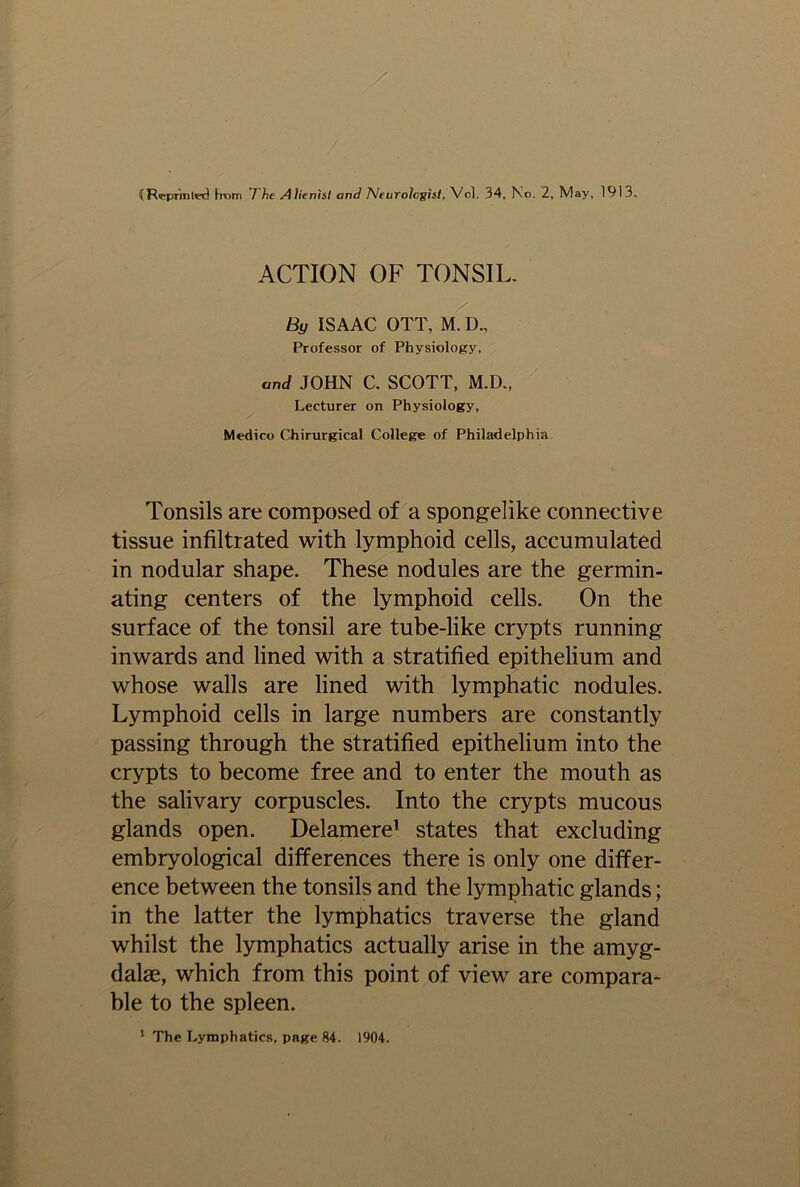 CR<eprmlted from ’The Alienist and Neurologist, Vol. 34, Ko. 2, iVlay, 1913, ACTION OF TONSIL. By ISAAC OTT, M. D., Professor of Physiology, and JOHN C. SCOTT, M.D., Lecturer on Physiology, Medico Chirurgical College of Philadelphia Tonsils are composed of a spongelike connective tissue infiltrated with lymphoid cells, accumulated in nodular shape. These nodules are the germin- ating centers of the lymphoid cells. On the surface of the tonsil are tube-like crypts running inwards and lined with a stratified epithelium and whose walls are lined with lymphatic nodules. Lymphoid cells in large numbers are constantly passing through the stratified epithelium into the crypts to become free and to enter the mouth as the salivary corpuscles. Into the crypts mucous glands open. Delamere1 states that excluding embryological differences there is only one differ- ence between the tonsils and the lymphatic glands; in the latter the lymphatics traverse the gland whilst the lymphatics actually arise in the amyg- dalae, which from this point of view are compara- ble to the spleen.