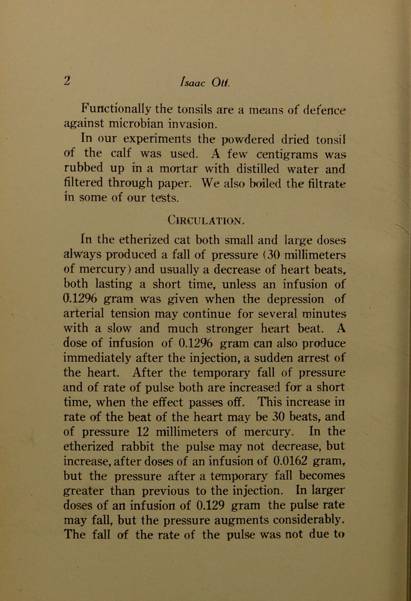 Functionally the tonsils are a means of defence against microbian invasion. In our experiments the powdered dried tonsil of the calf was used. A few centigrams was rubbed up in a mortar with distilled water and filtered through paper. We also boiled the filtrate in some of our tests. Circulation. In the etherized cat both small and large doses always produced a fall of pressure (30 millimeters of mercury ) and usually a decrease of heart beats, both lasting a short time, unless an infusion of 0.1296 gram was given when the depression of arterial tension may continue for several minutes with a slow and much stronger heart beat. A dose of infusion of 0.1296 gram can also produce immediately after the injection, a sudden arrest of the heart. After the temporary fall of pressure and of rate of pulse both are increased for a short time, when the effect passes off. This increase in rate of the beat of the heart may be 30 beats, and of pressure 12 millimeters of mercury. In the etherized rabbit the pulse may not decrease, but increase, after doses of an infusion of 0.0162 gram, but the pressure after a temporary fall becomes greater than previous to the injection. In larger doses of an infusion of 0.129 gram the pulse rate may fall, but the pressure augments considerably. The fall of the rate of the pulse was not due to