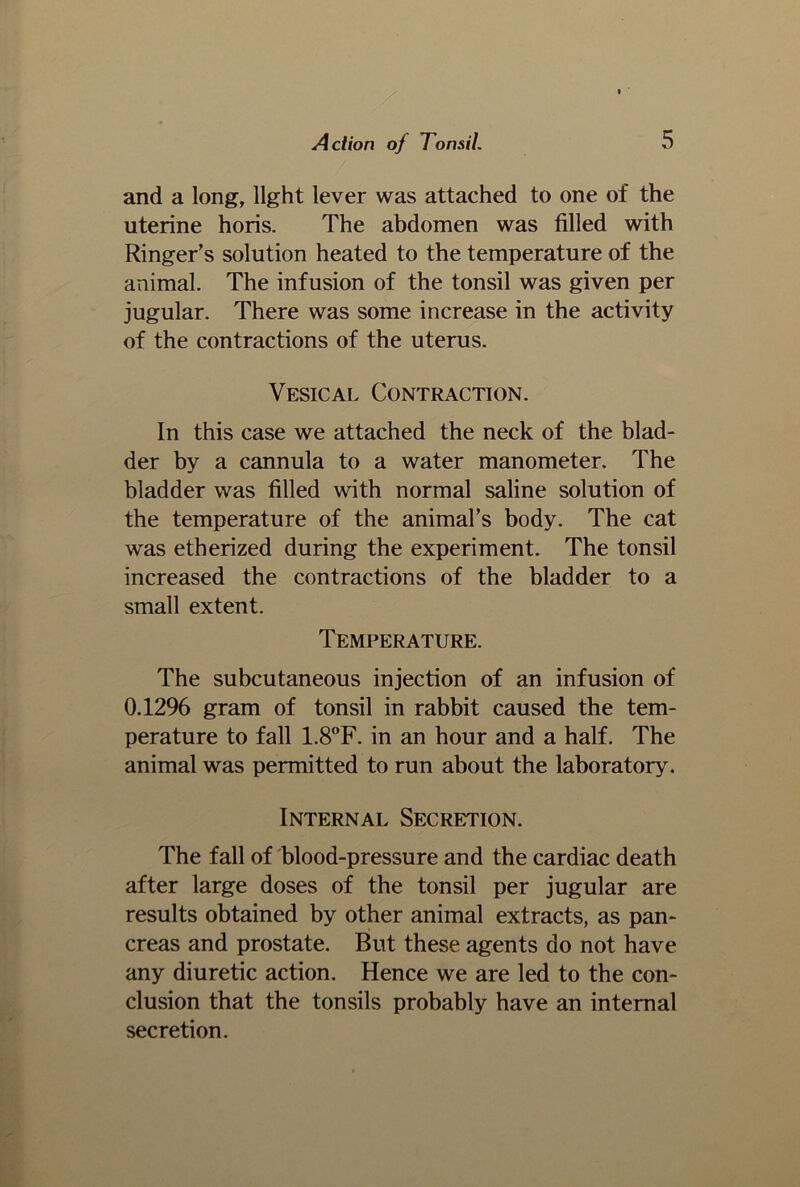 and a long, light lever was attached to one of the uterine horis. The abdomen was filled with Ringer’s solution heated to the temperature of the animal. The infusion of the tonsil was given per jugular. There was some increase in the activity of the contractions of the uterus. Vesical Contraction. In this case we attached the neck of the blad- der by a cannula to a water manometer. The bladder was filled with normal saline solution of the temperature of the animal’s body. The cat was etherized during the experiment. The tonsil increased the contractions of the bladder to a small extent. Temperature. The subcutaneous injection of an infusion of 0.12% gram of tonsil in rabbit caused the tem- perature to fall 1.8°F. in an hour and a half. The animal was permitted to run about the laboratory. Internal Secretion. The fall of blood-pressure and the cardiac death after large doses of the tonsil per jugular are results obtained by other animal extracts, as pan- creas and prostate. But these agents do not have any diuretic action. Hence we are led to the con- clusion that the tonsils probably have an internal secretion.