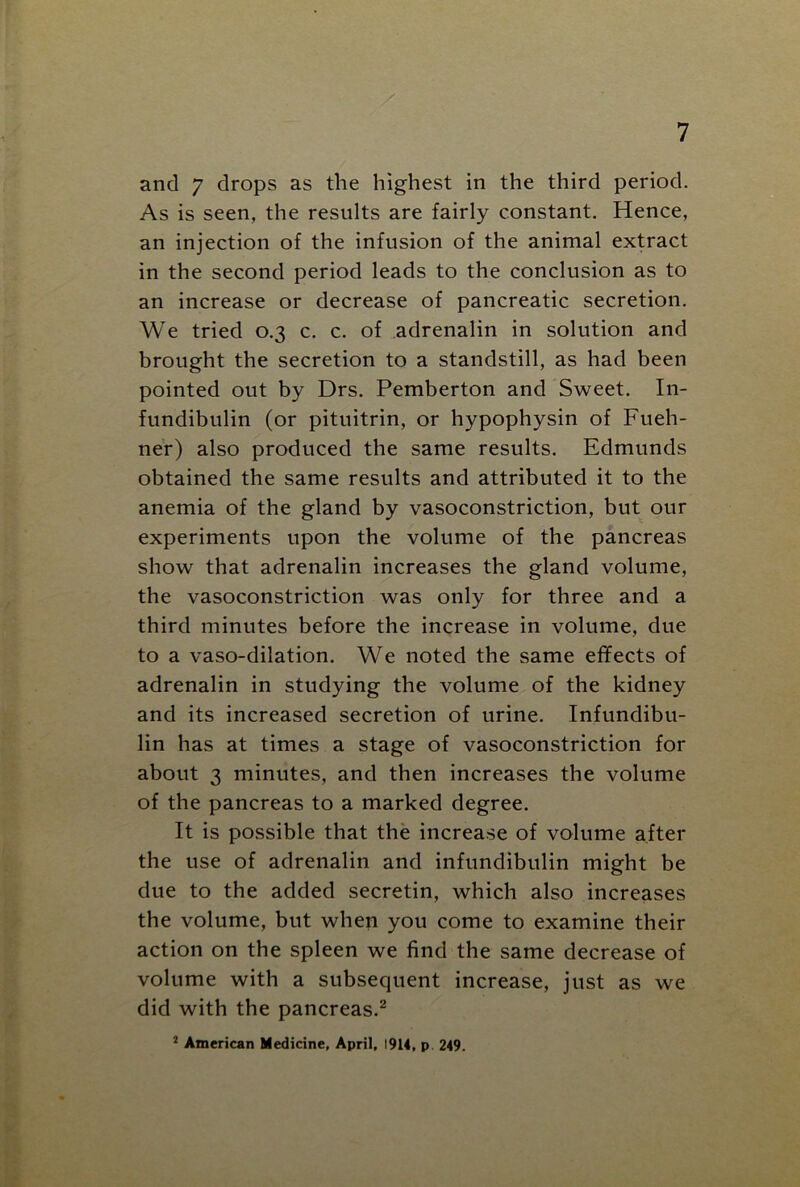 and 7 drops as the highest in the third period. As is seen, the results are fairly constant. Hence, an injection of the infusion of the animal extract in the second period leads to the conclusion as to an increase or decrease of pancreatic secretion. We tried 0.3 c. c. of adrenalin in solution and brought the secretion to a standstill, as had been pointed out by Drs. Pemberton and Sweet. In- fundibulin (or pituitrin, or hypophysin of Fueh- ner) also produced the same results. Edmunds obtained the same results and attributed it to the anemia of the gland by vasoconstriction, but our experiments upon the volume of the pancreas show that adrenalin increases the gland volume, the vasoconstriction was only for three and a third minutes before the increase in volume, due to a vaso-dilation. We noted the same effects of adrenalin in studying the volume of the kidney and its increased secretion of urine. Infundibu- lin has at times a stage of vasoconstriction for about 3 minutes, and then increases the volume of the pancreas to a marked degree. It is possible that the increase of volume after the use of adrenalin and infundibulin might be due to the added secretin, which also increases the volume, but when you come to examine their action on the spleen we find the same decrease of volume with a subsequent increase, just as we did with the pancreas.2 2 American Medicine, April, 1914, p 249.