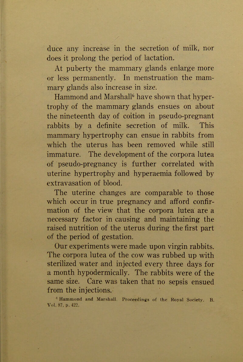 does it prolong the period of lactation. At puberty the mammary glands enlarge more or less permanently. In menstruation the mam- mary glands also increase in size. Hammond and Marshall6 have shown that hyper- trophy of the mammary glands ensues on about the nineteenth day of coition in pseudo-pregnant rabbits by a definite secretion of milk. This mammary hypertrophy can ensue in rabbits from which the uterus has been removed while still immature. The development of the corpora lutea of pseudo-pregnancy is further correlated with uterine hypertrophy and hyperaemia followed by extravasation of blood. The uterine changes are comparable to those which occur in true pregnancy and afford confir- mation of the view that the corpora lutea are a necessary factor in causing and maintaining the raised nutrition of the uterus during the first part of the period of gestation. Our experiments were made upon virgin rabbits. The corpora lutea of the cow was rubbed up with sterilized water and injected every three days for a month hypodermically. The rabbits were of the same size. Care was taken that no sepsis ensued from the injections. Hammond and Marshall. Proceedings of the Royal Society. B. Vol. 87. p. 422.