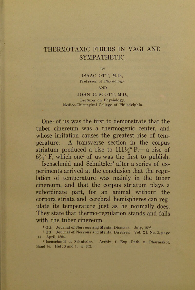 THERMOTAXIC FIBERS IN VAGI AND SYMPATHETIC. BY ISAAC OTT, M.D., Professor of Physiology, AND JOHN C. SCOTT, M.D., Lecturer on Physiology, Medico-Chirurgical College of Philadelphia. One1 of us was the first to demonstrate that the tuber cinereum was a thermogenic center, and whose irritation causes the greatest rise of tem- perature. A transverse section in the corpus striatum produced a rise to 11134° F.— a rise of 6%° F, which one2 of us was the first to publish. Isenschmid and Schnitzler3 after a series of ex- periments arrived at the conclusion that the regu- lation of temperature was mainly in the tuber cinereum, and that the corpus striatum plays a subordinate part, for an animal without the corpora striata and cerebral hemispheres can reg- ulate its temperature just as he normally does. They state that thermo-regulation stands and falls with the tuber cinereum. 1 Ott. Journal of Nervous and Mental Diseases. July, 1893. 2 Ott. Journal of Nervous and Mental Diseases. Vol. XI, No. 2, page 141. April, 1884. 3 Isenschmid u. Schnitzler. Archiv. f. Exp. Path u. Pharmakol. Band 76. Heft 3 and 4. p. 202.