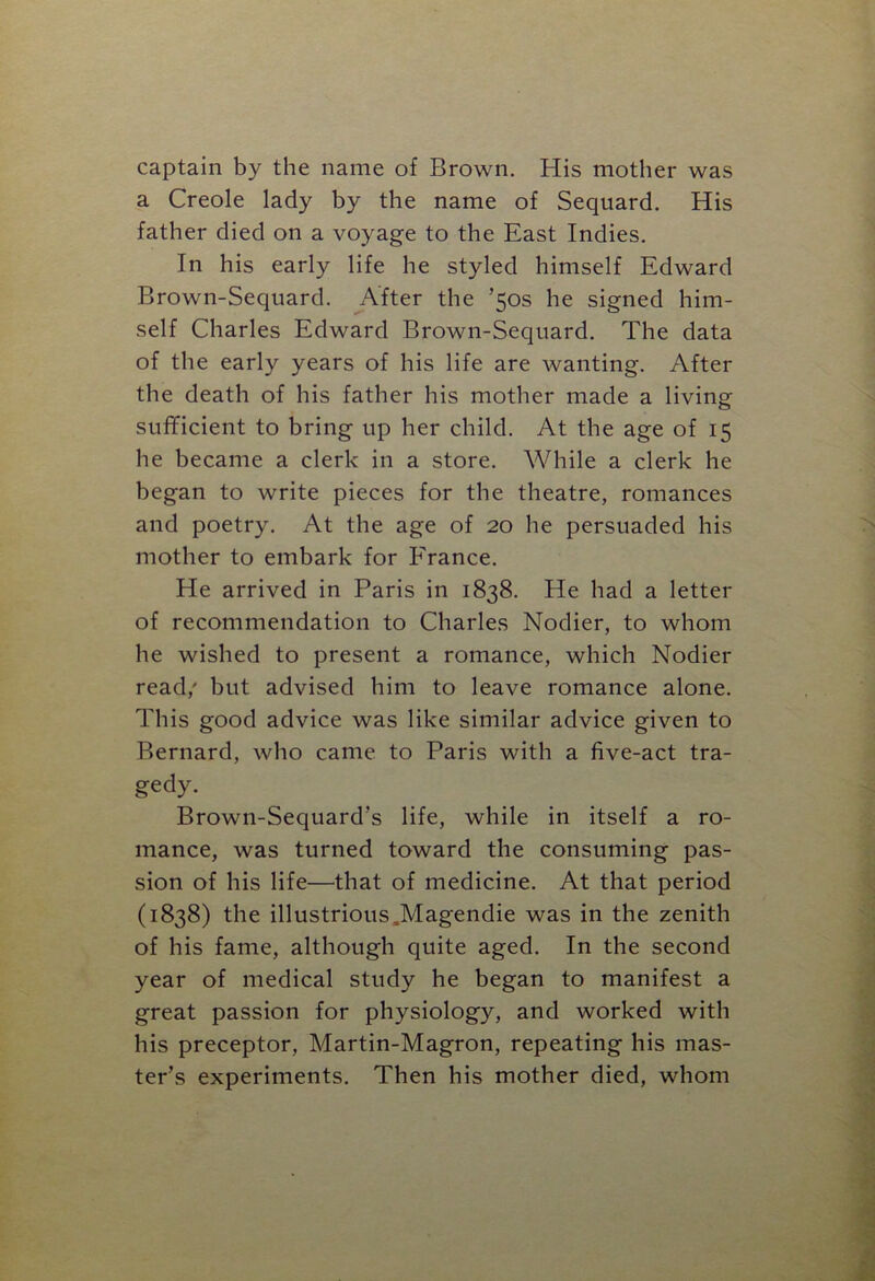 captain by the name of Brown. His mother was a Creole lady by the name of Sequard. His father died on a voyage to the East Indies. In his early life he styled himself Edward Brown-Sequard. After the ’50s he signed him- self Charles Edward Brown-Sequard. The data of the early years of his life are wanting. After the death of his father his mother made a living sufficient to bring up her child. At the age of 15 he became a clerk in a store. While a clerk he began to write pieces for the theatre, romances and poetry. At the age of 20 he persuaded his mother to embark for France. He arrived in Paris in 1838. He had a letter of recommendation to Charles Nodier, to whom he wished to present a romance, which Nodier read/ but advised him to leave romance alone. This good advice was like similar advice given to Bernard, who came to Paris with a five-act tra- gedy. Brown-Sequard’s life, while in itself a ro- mance, was turned toward the consuming pas- sion of his life—that of medicine. At that period (1838) the illustrious .Magendie was in the zenith of his fame, although quite aged. In the second year of medical study he began to manifest a great passion for physiology, and worked with his preceptor, Martin-Magron, repeating his mas- ter’s experiments. Then his mother died, whom