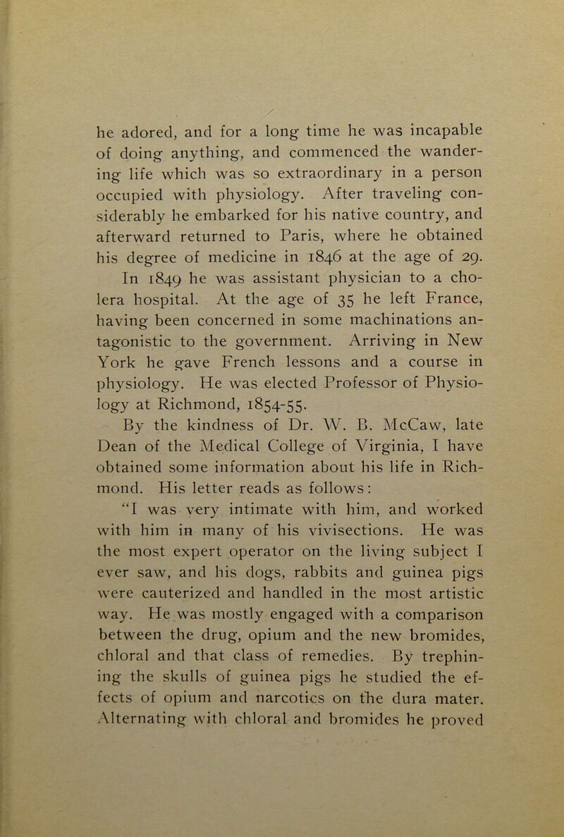 he adored, and for a long time he was incapable of doing anything, and commenced the wander- ing life which was so extraordinary in a person occupied with physiology. After traveling con- siderably he embarked for his native country, and afterward returned to Paris, where he obtained his degree of medicine in 1846 at the age of 29. In 1849 he was assistant physician to a cho- lera hospital. At the age of 35 he left France, having been concerned in some machinations an- tagonistic to the government. Arriving in New York he gave French lessons and a course in physiology. He was elected Professor of Physio- logy at Richmond, 1854-55. By the kindness of Dr. W. B. McCaw, late Dean of the Medical College of Virginia, I have obtained some information about his life in Rich- mond. His letter reads as follows: “I was very intimate writh him, and worked with him in many of his vivisections. He was the most expert operator on the living subject I ever saw, and his dogs, rabbits and guinea pigs were cauterized and handled in the most artistic way. He was mostly engaged with a comparison between the drug, opium and the new bromides, chloral and that class of remedies. By trephin- ing the skulls of guinea pigs he studied the ef- fects of opium and narcotics on the dura mater. Alternating with chloral and bromides he proved