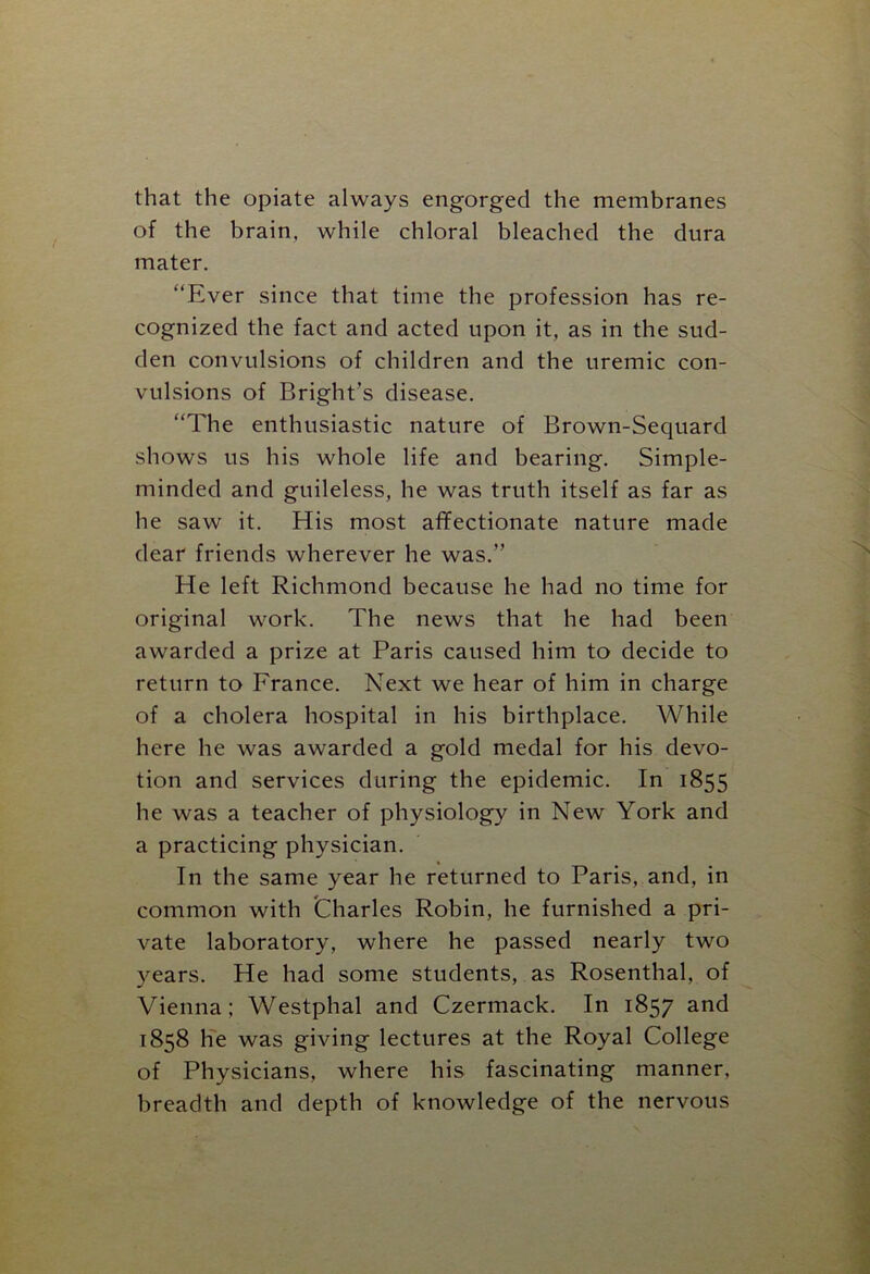 that the opiate always engorged the membranes of the brain, while chloral bleached the dura mater. “Ever since that time the profession has re- cognized the fact and acted upon it, as in the sud- den convulsions of children and the uremic con- vulsions of Bright's disease. “The enthusiastic nature of Brown-Sequard shows us his whole life and bearing. Simple- minded and guileless, he was truth itself as far as he saw it. His most affectionate nature made dear friends wherever he was.” He left Richmond because he had no time for original work. The news that he had been awarded a prize at Paris caused him to decide to return to France. Next we hear of him in charge of a cholera hospital in his birthplace. While here he was awarded a gold medal for his devo- tion and services during the epidemic. In 1855 he was a teacher of physiology in New York and a practicing physician. In the same year he returned to Paris, and, in common with Charles Robin, he furnished a pri- vate laboratory, where he passed nearly two years. He had some students, as Rosenthal, of Vienna; Westphal and Czermack. In 1857 and 1858 he was giving lectures at the Royal College of Physicians, where his fascinating manner, breadth and depth of knowledge of the nervous