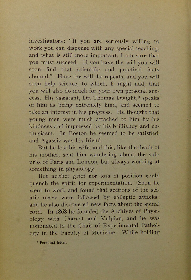 investigators: “If you are seriously willing to work you can dispense with any special teaching, and what is still more important, I am sure that you must succeed. If you have the will you will soon find that scientific and practical facts abound.” Have the will, he repeats, and you will soon help science, to which, I might add, that you will also do much for your own personal suc- cess. His assistant, Dr. Thomas Dwight,* speaks of him as being extremely kind, and seemed to take an interest in his progress. He thought that young men were much attached to him by his kindness and impressed by his brilliancy and en- thusiasm. In Boston he seemed to be satisfied, and Agassiz was his friend. But he lost his wife, and this, like the death of his mother, sent him wandering about the sub- urbs of Paris and London, but always working at something in physiology. But neither grief nor loss of position could quench the spirit for experimentation. Soon he went to work and found that sections of the sci- atic nerve were followed by epileptic attacks; and he also discovered new facts about the spinal cord. In 1868 he founded the Archives of Physi- ology with Charcot and Vulpian, and he was nominated to the Chair of Experimental Pathol- ogy in the Faculty of Medicine. While holding * Personal letter.