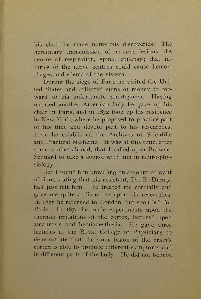 his chair he made numerous discoveries: The hereditary transmission of nervous lesions, the centre of respiration, spinal epilepsy; that in- juries of the nerve centres could cause hemor- rhages and edema of the viscera. During the siege of Paris he visited the Uni- ted States and collected sums of money to for- ward to his unfortunate countrymen. Having married another American lady he gave up his chair in Paris, and in 1872 took up his residence in New York, where he proposed to practice part of his time and devote part to his researches. Here he established the Archives of Scientific and Practical Medicine. It was at this time, after some studies abroad, that I called upon Browne- Sequard to take a course with him in neuro-phy- siology. But I found him unwilling on account of want of time, stating that his assistant, Dr. E. Dupuy, had just left him. He treated me cordially and gave me quite a discourse upon his researches. In 1875 he returned to London, but soon left for Paris. In 1874 he made experiments upon the thermic irritations of the cortex, lectured upon amaurosis and hemianesthesia. He gave three lectures at the Royal College of Physicians to demonstrate that the same lesion of the brain’s cortex is able to produce different symptoms and in different parts of the body. He did not believe