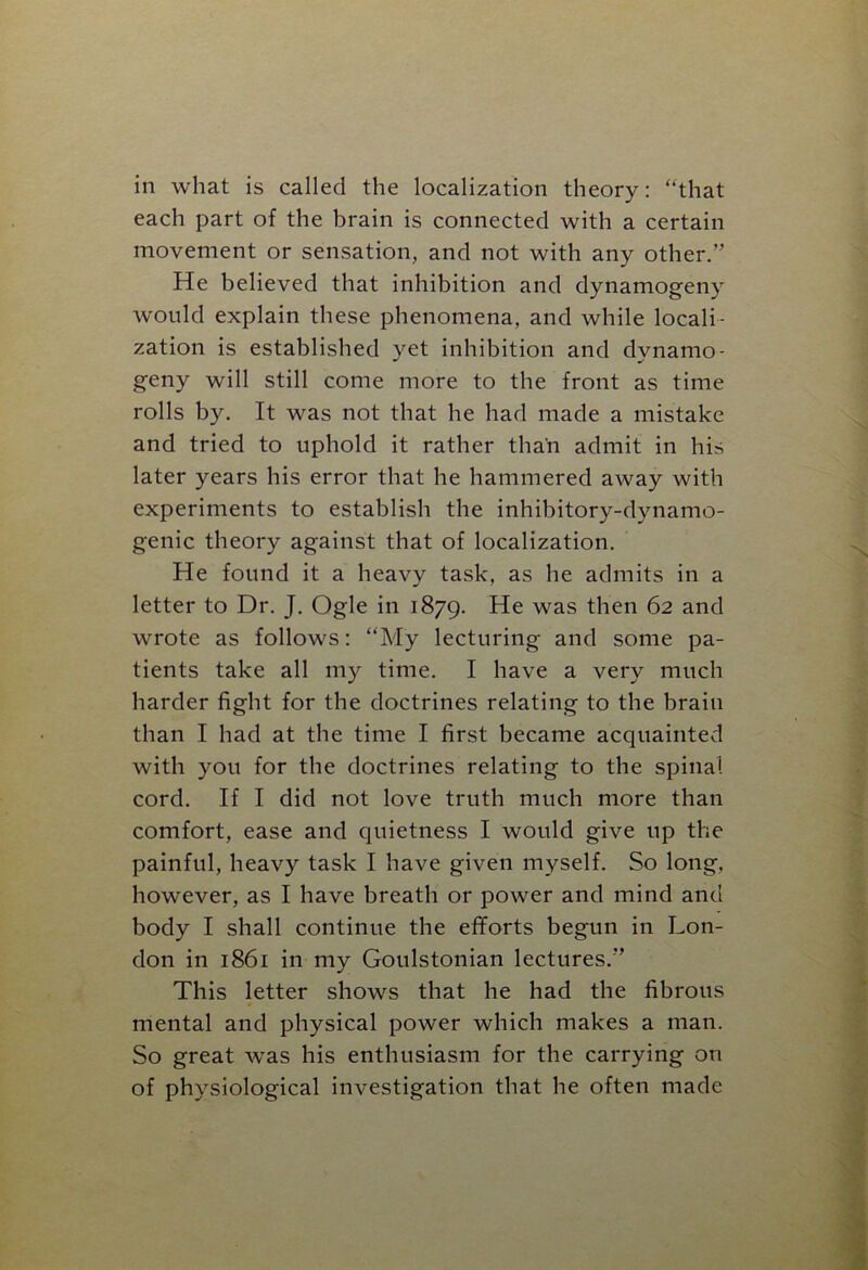 in what is called the localization theory: “that each part of the brain is connected with a certain movement or sensation, and not with any other.” He believed that inhibition and dynamogeny would explain these phenomena, and while locali- zation is established yet inhibition and dvnamo- geny will still come more to the front as time rolls by. It was not that he had made a mistake and tried to uphold it rather than admit in his later years his error that he hammered away with experiments to establish the inhibitory-dynamo- genic theory against that of localization. He found it a heavy task, as he admits in a letter to Dr. J. Ogle in 1879. He was then 62 and wrote as follows: “My lecturing and some pa- tients take all my time. I have a very much harder fight for the doctrines relating to the brain than I had at the time I first became acquainted with you for the doctrines relating to the spinal cord. If I did not love truth much more than comfort, ease and quietness I would give up the painful, heavy task I have given myself. So long, however, as I have breath or power and mind and body I shall continue the efforts begun in Lon- don in 1861 in my Goulstonian lectures.” This letter shows that he had the fibrous mental and physical power which makes a man. So great was his enthusiasm for the carrying on of physiological investigation that he often made